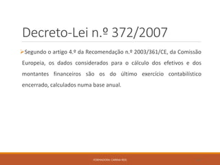 Decreto-Lei n.º 372/2007
Segundo o artigo 4.º da Recomendação n.º 2003/361/CE, da Comissão
Europeia, os dados considerados para o cálculo dos efetivos e dos
montantes financeiros são os do último exercício contabilístico
encerrado, calculados numa base anual.
FORMADORA: CARINA REIS 44
 
