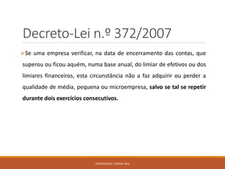 Decreto-Lei n.º 372/2007
Se uma empresa verificar, na data de encerramento das contas, que
superou ou ficou aquém, numa base anual, do limiar de efetivos ou dos
limiares financeiros, esta circunstância não a faz adquirir ou perder a
qualidade de média, pequena ou microempresa, salvo se tal se repetir
durante dois exercícios consecutivos.
FORMADORA: CARINA REIS 45
 