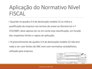 Aplicação do Normativo Nível
FISCAL
Quando no quadro 3-A da declaração modelo 22 se indica a
qualificação da empresa nos termos do anexo ao Decreto-Lei n.º
372/2007, deve apenas ter-se em conta esta classificação, em função
dos respetivos limites e regras de aplicação.
O preenchimento do quadro 3-A da declaração modelo 22 não tem
nada a ver com limites do SNC nem com normativo contabilístico
utilizado pela empresa.
FORMADORA: CARINA REIS 46
 