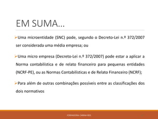 EM SUMA…
Uma microentidade (SNC) pode, segundo o Decreto-Lei n.º 372/2007
ser considerada uma média empresa; ou
Uma micro empresa (Decreto-Lei n.º 372/2007) pode estar a aplicar a
Norma contabilística e de relato financeiro para pequenas entidades
(NCRF-PE), ou as Normas Contabilísticas e de Relato Financeiro (NCRF);
Para além de outras combinações possíveis entre as classificações dos
dois normativos
FORMADORA: CARINA REIS 47
 