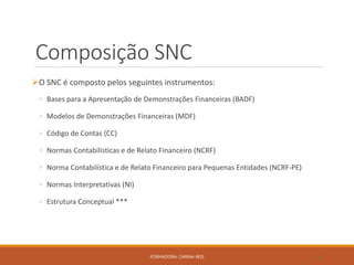 Composição SNC
O SNC é composto pelos seguintes instrumentos:
◦ Bases para a Apresentação de Demonstrações Financeiras (BADF)
◦ Modelos de Demonstrações Financeiras (MDF)
◦ Código de Contas (CC)
◦ Normas Contabilísticas e de Relato Financeiro (NCRF)
◦ Norma Contabilística e de Relato Financeiro para Pequenas Entidades (NCRF-PE)
◦ Normas Interpretativas (NI)
◦ Estrutura Conceptual ***
FORMADORA: CARINA REIS 48
 
