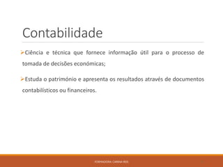 Contabilidade
Ciência e técnica que fornece informação útil para o processo de
tomada de decisões económicas;
Estuda o património e apresenta os resultados através de documentos
contabilísticos ou financeiros.
FORMADORA: CARINA REIS 9
 