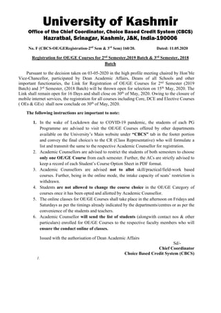 University of Kashmir
Office of the Chief Coordinator, Choice Based Credit System (CBCS)
Hazratbal, Srinagar, Kashmir, J&K, India-190006
No. F (CBCS-OE/GERegistration-2nd
Sem & 3rd
Sem) 160/20. Dated: 11.05.2020
Registration for OE/GE Courses for 2nd
Semester,2019 Batch & 3rd
Semester, 2018
Batch
Pursuant to the decision taken on 03-05-2020 in the high profile meeting chaired by Hon’ble
Vice-Chancellor, participated by Dean Academic Affairs, Deans of all Schools and other
important functionaries, the Link for Registration of OE/GE Courses for 2nd
Semester (2019
Batch) and 3rd
Semester, (2018 Batch) will be thrown open for selection on 15th
May, 2020. The
Link shall remain open for 16 Days and shall close on 30th
of May, 2020. Owing to the closure of
mobile internet services, the registration for all courses including Core, DCE and Elective Courses
( OEs & GEs) shall now conclude on 30th
of May, 2020.
The following instructions are important to note:
1. In the wake of Lockdown due to COVID-19 pandemic, the students of each PG
Programme are advised to visit the OE/GE Courses offered by other departments
available on the University’s Main website under “CBCS” tab in the footer portion
and convey the final choice/s to the CR (Class Representative) who will formulate a
list and transmit the same to the respective Academic Counsellor for registration.
2. Academic Counsellors are advised to restrict the students of both semesters to choose
only one OE/GE Course from each semester. Further, the ACs are strictly advised to
keep a record of each Student’s Course Option Sheet in PDF format.
3. Academic Counsellors are advised not to allot skill/practical/field-work based
courses. Further, being in the online mode, the intake capacity of seats’ restriction is
withdrawn.
4. Students are not allowed to change the course choice in the OE/GE Category of
courses once it has been opted and allotted by Academic Counsellor.
5. The online classes for OE/GE Courses shall take place in the afternoon on Fridays and
Saturdays as per the timings already indicated by the departments/centres or as per the
convenience of the students and teachers.
6. Academic Counsellor will send the list of students (alongwith contact nos & other
particulars) enrolled for OE/GE Courses to the respective faculty members who will
ensure the conduct online of classes.
Issued with the authorisation of Dean Academic Affairs
Sd/-
Chief Coordinator
Choice Based Credit System (CBCS)
1.
 