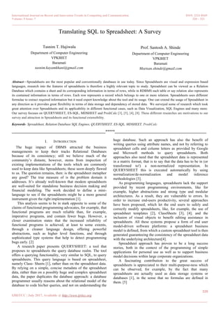 International Journal on Recent and Innovation Trends in Computing and Communication ISSN: 2321-8169
Volume: 5 Issue: 7 320 – 323
_______________________________________________________________________________________________
320
IJRITCC | July 2017, Available @ http://www.ijritcc.org
_______________________________________________________________________________________
Translating SQL to Spreadsheet: A Survey
Tasnim T. Hajiwala
Department of Computer Engineering
VPKBIET
Baramati
tasnim.kayamkhani@gmail.com
Prof. Santosh A. Shinde
Department of Computer Engineering
VPKBIET
Baramati
Meetsan.shinde@gmail.com
Abstract—Spreadsheets are the most popular and conventionally databases in use today. Since Spreadsheets are visual and expression based
languages, research into the features of spreadsheets is therefore a highly relevant topic to study. Spreadsheet can be viewed as a Relation
Database which contains a sheet and its corresponding information in terms of rows, while in RDBMS each table or say relation also represents
its contained information in terms of rows. Each row represents a record which belongs to one or more relation. Spreadsheets uses different
formulae to extract required information but it need expert knowledge about the tool and its usage. One can extend the usage of Spreadsheet in
any direction as it provides great flexibility in terms of data storage and dependency of stored data. We surveyed some of research which took
great attention over Spreadsheets and its applicability in different functional cases, such as Data Visualization, SQL Engines and many more.
Our survey focuses on QUERYSHEET, ES-SQL, MDSHEET and PrediCalc [3], [5], [4], [8]. These different researches are motivations to our
survey and attraction in Spreadsheets and its functional extensibility.
Keywords- Spreadsheet, Relation Database SQL Engines, QUERYSHEET, ES-SQL, MDSHEET, PrediCalc
__________________________________________________*****_________________________________________________
I. INTRODUCTION
The huge impact of DBMS attracted the business
managements to keep their tracks Relational Databases
because of its consistency; still we believe much of the
community‘s distaste, however, stems from inspection of
existing implementations of the tools which are commonly
used to keep data like Spreadsheets; these seem deeply flawed
to us. The question remains, then: is the spreadsheet metaphor
any good? The true measure of is the problem domain it
addresses. It‘s already well-known that modem spreadsheets
are well-suited for standalone business decision making and
financial modeling. The work decided to define a mini-
language to see if the spreadsheets might be a more general
instrument given the right implementation [1].
This analysis seems to be in stark opposite to some of the
claims of functional programming advocates, for example, that
functional programs are much reliable than, for example,
imperative programs, and contain fewer bugs. However, a
closer examination states that the increased reliability of
functional programs is achieved, at least to some extents,
through a cleaner language design, offering powerful
abstractions, such as higher level functions, and through
sophisticated type systems that help to detect programming
bugs early. [2]
A research paper presents QUERYSHEET: a tool that
proposes to spreadsheets the query database realm. The tool
offers a querying functionality, very similar to SQL, to query
spreadsheets. This query language is based on spreadsheet,
namely Class- Sheets [1], rather than on the spreadsheet data.
By relying on a simple, concise metadata of the spreadsheet
data, rather than on a possibly huge and complex spreadsheet
data, the paper duplicates the database approach: a database
programmer usually reasons about the relational model of the
database to code his/her queries, and not on understanding the
huge database. Such an approach has also the benefit of
writing queries using attribute names, and not by referring to
spreadsheet cells and column letters as provided by Google
and Microsoft methods to query spreadsheets. Both
approaches also need that the spreadsheet data is represented
in a matrix format, that is to say that the data has to be in (or
transformed to!) a non-normalized representation. In
QUERYSHEET this is executed automatically by using
normalization/de-normalization and model inference
methodologies [3].
As programming languages, spreadsheets lack the support
provided by recent programming environments, like for
example, higher abstractions and strong type and modular
architectures. As a result, they are vulnerable to errors. In
order to increase end-users productivity, several approaches
have been proposed, which let the end users to safely and
correctly modify spreadsheets, like, for example, the use of
spreadsheet templates [2], ClassSheets [3], [4], and the
inclusion of visual objects to benefit editing assistance in
spreadsheets. All these systems propose a form of end user
model-driven software platforms: a spreadsheet business
model is defined, from which a custom spreadsheet tool is then
generated guaranteeing the consistency of the spreadsheet data
with the underlying architecture[4].
Spreadsheet approach has proven to be a long success
stories, both in the context of the programming of simple
applications for personal use as well as to support business
model decisions within large corporate organizations.
A fascinating contribution to the great success of
spreadsheets is appreciated to their multi-purpose-ness which
can be observed, for example, by the fact that many
spreadsheets are actually used as data storage systems or
databases [1], in the sense that no formulas are defined in
them. [5]
 