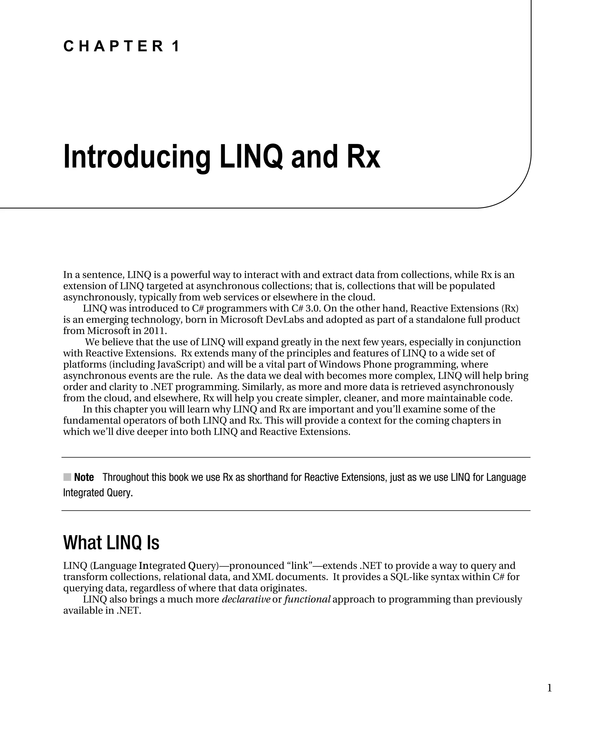 C H A P T E R 1
1
Introducing LINQ and Rx
In a sentence, LINQ is a powerful way to interact with and extract data from collections, while Rx is an
extension of LINQ targeted at asynchronous collections; that is, collections that will be populated
asynchronously, typically from web services or elsewhere in the cloud.
LINQ was introduced to C# programmers with C# 3.0. On the other hand, Reactive Extensions (Rx)
is an emerging technology, born in Microsoft DevLabs and adopted as part of a standalone full product
from Microsoft in 2011.
We believe that the use of LINQ will expand greatly in the next few years, especially in conjunction
with Reactive Extensions. Rx extends many of the principles and features of LINQ to a wide set of
platforms (including JavaScript) and will be a vital part of Windows Phone programming, where
asynchronous events are the rule. As the data we deal with becomes more complex, LINQ will help bring
order and clarity to .NET programming. Similarly, as more and more data is retrieved asynchronously
from the cloud, and elsewhere, Rx will help you create simpler, cleaner, and more maintainable code.
In this chapter you will learn why LINQ and Rx are important and you’ll examine some of the
fundamental operators of both LINQ and Rx. This will provide a context for the coming chapters in
which we’ll dive deeper into both LINQ and Reactive Extensions.
■ Note Throughout this book we use Rx as shorthand for Reactive Extensions, just as we use LINQ for Language
Integrated Query.
What LINQ Is
LINQ (Language Integrated Query)—pronounced “link”—extends .NET to provide a way to query and
transform collections, relational data, and XML documents. It provides a SQL-like syntax within C# for
querying data, regardless of where that data originates.
LINQ also brings a much more declarative or functional approach to programming than previously
available in .NET.
 