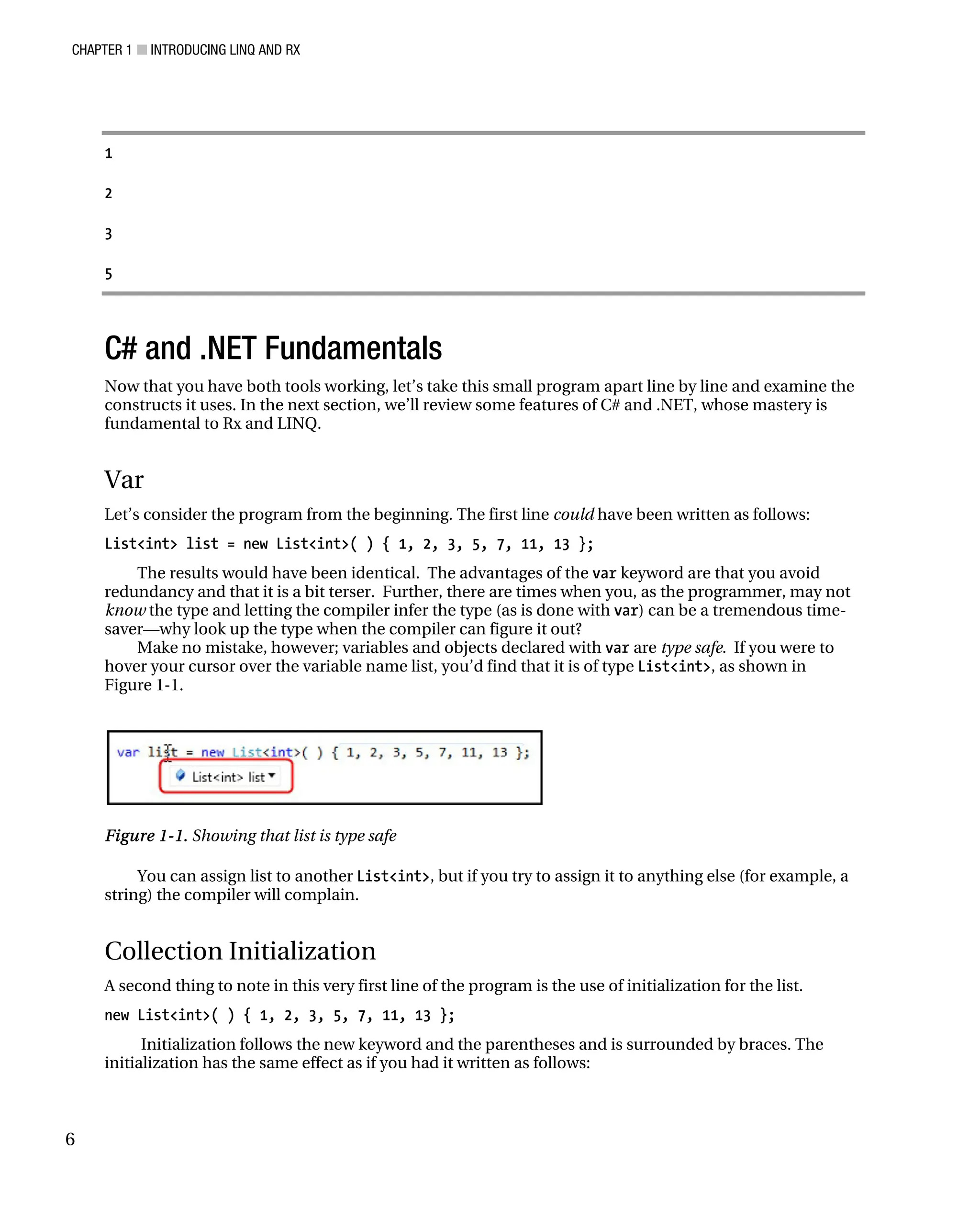 CHAPTER 1 ■ INTRODUCING LINQ AND RX
6
1
2
3
5
C# and .NET Fundamentals
Now that you have both tools working, let’s take this small program apart line by line and examine the
constructs it uses. In the next section, we’ll review some features of C# and .NET, whose mastery is
fundamental to Rx and LINQ.
Var
Let’s consider the program from the beginning. The first line could have been written as follows:
List<int> list = new List<int>( ) { 1, 2, 3, 5, 7, 11, 13 };
The results would have been identical. The advantages of the var keyword are that you avoid
redundancy and that it is a bit terser. Further, there are times when you, as the programmer, may not
know the type and letting the compiler infer the type (as is done with var) can be a tremendous time-
saver—why look up the type when the compiler can figure it out?
Make no mistake, however; variables and objects declared with var are type safe. If you were to
hover your cursor over the variable name list, you’d find that it is of type List<int>, as shown in
Figure 1-1.
Figure 1-1. Showing that list is type safe
You can assign list to another List<int>, but if you try to assign it to anything else (for example, a
string) the compiler will complain.
Collection Initialization
A second thing to note in this very first line of the program is the use of initialization for the list.
new List<int>( ) { 1, 2, 3, 5, 7, 11, 13 };
Initialization follows the new keyword and the parentheses and is surrounded by braces. The
initialization has the same effect as if you had it written as follows:
 