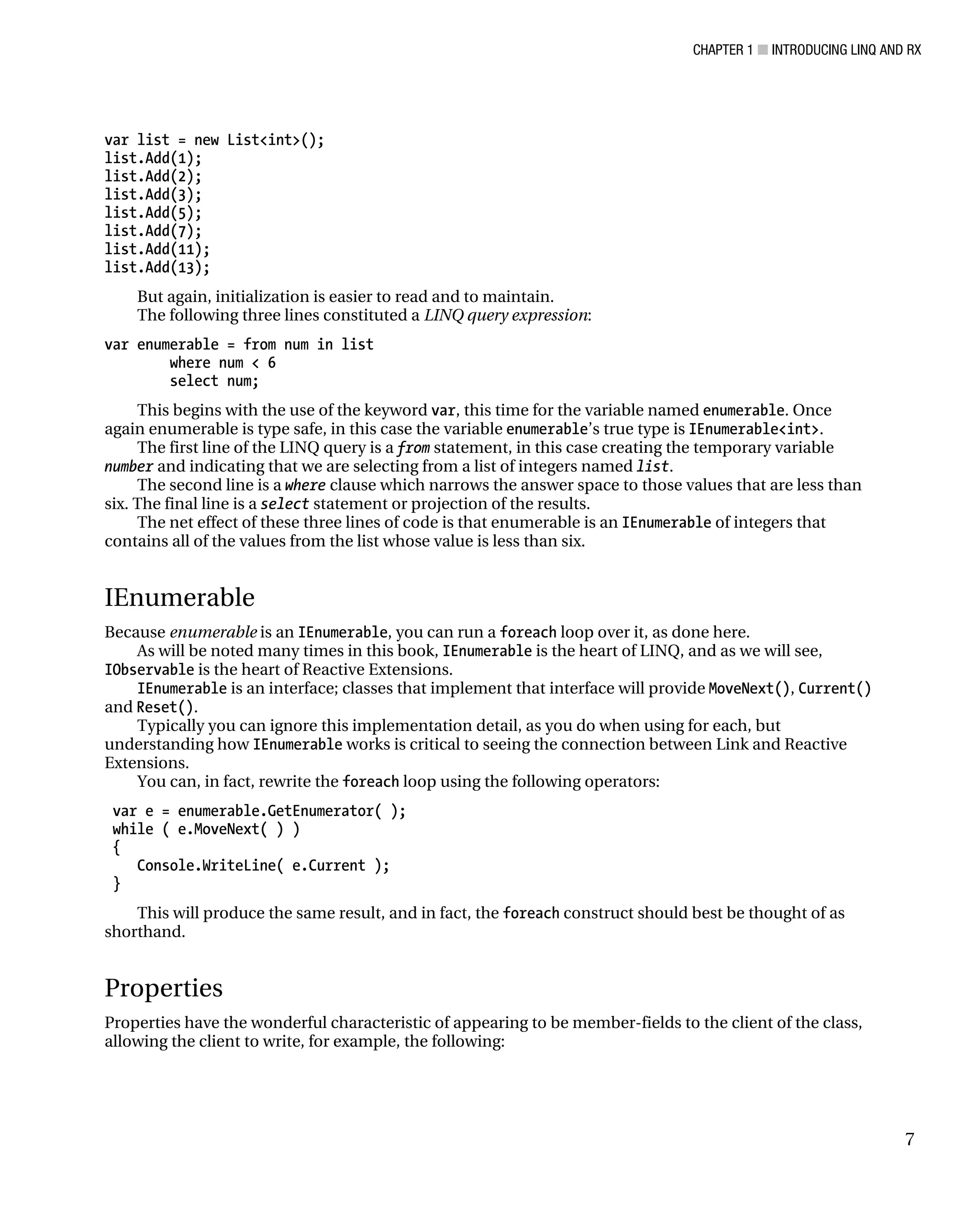 CHAPTER 1 ■ INTRODUCING LINQ AND RX
7
var list = new List<int>();
list.Add(1);
list.Add(2);
list.Add(3);
list.Add(5);
list.Add(7);
list.Add(11);
list.Add(13);
But again, initialization is easier to read and to maintain.
The following three lines constituted a LINQ query expression:
var enumerable = from num in list
where num < 6
select num;
This begins with the use of the keyword var, this time for the variable named enumerable. Once
again enumerable is type safe, in this case the variable enumerable’s true type is IEnumerable<int>.
The first line of the LINQ query is a from statement, in this case creating the temporary variable
number and indicating that we are selecting from a list of integers named list.
The second line is a where clause which narrows the answer space to those values that are less than
six. The final line is a select statement or projection of the results.
The net effect of these three lines of code is that enumerable is an IEnumerable of integers that
contains all of the values from the list whose value is less than six.
IEnumerable
Because enumerable is an IEnumerable, you can run a foreach loop over it, as done here.
As will be noted many times in this book, IEnumerable is the heart of LINQ, and as we will see,
IObservable is the heart of Reactive Extensions.
IEnumerable is an interface; classes that implement that interface will provide MoveNext(), Current()
and Reset().
Typically you can ignore this implementation detail, as you do when using for each, but
understanding how IEnumerable works is critical to seeing the connection between Link and Reactive
Extensions.
You can, in fact, rewrite the foreach loop using the following operators:
var e = enumerable.GetEnumerator( );
while ( e.MoveNext( ) )
{
Console.WriteLine( e.Current );
}
This will produce the same result, and in fact, the foreach construct should best be thought of as
shorthand.
Properties
Properties have the wonderful characteristic of appearing to be member-fields to the client of the class,
allowing the client to write, for example, the following:
 