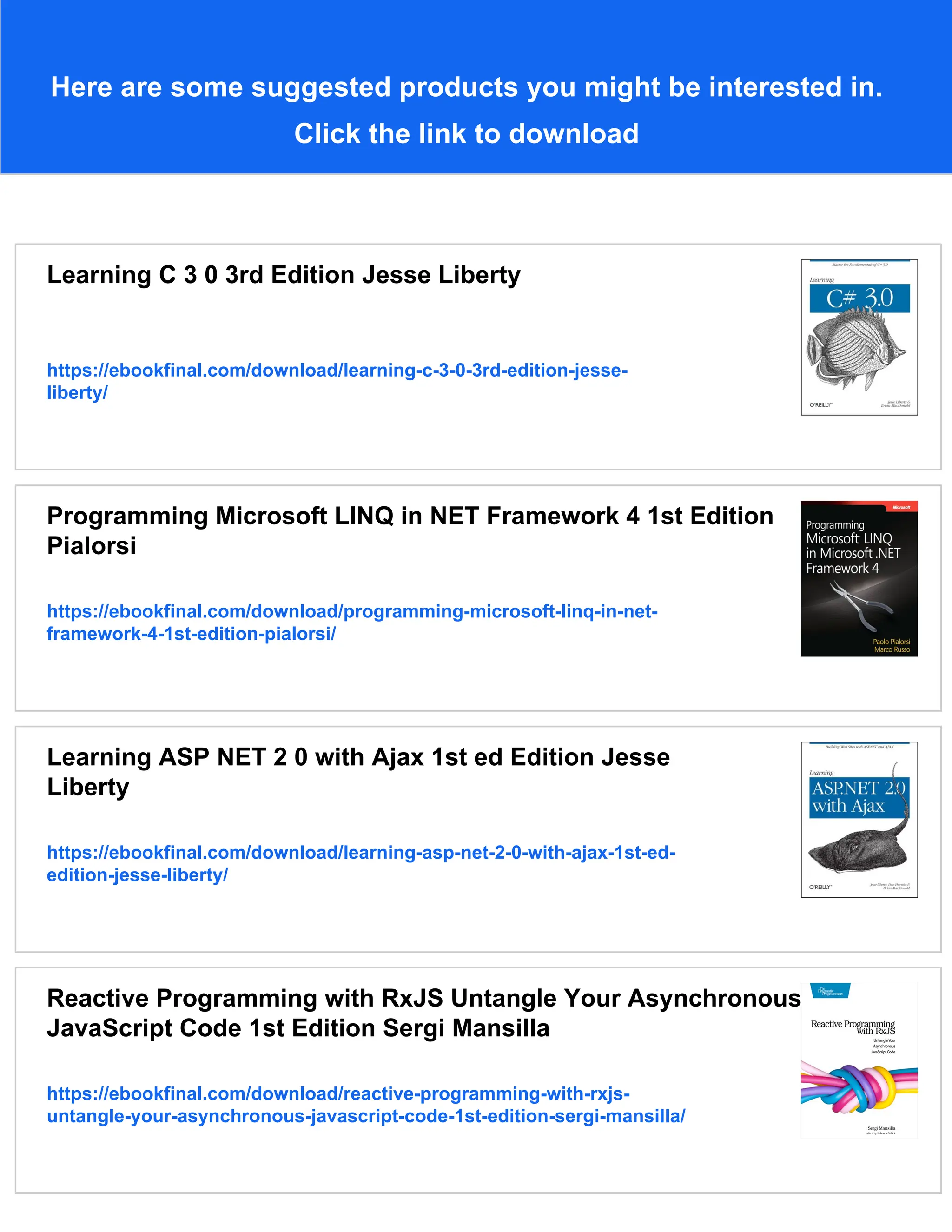 Here are some suggested products you might be interested in.
Click the link to download
Learning C 3 0 3rd Edition Jesse Liberty
https://ebookfinal.com/download/learning-c-3-0-3rd-edition-jesse-
liberty/
Programming Microsoft LINQ in NET Framework 4 1st Edition
Pialorsi
https://ebookfinal.com/download/programming-microsoft-linq-in-net-
framework-4-1st-edition-pialorsi/
Learning ASP NET 2 0 with Ajax 1st ed Edition Jesse
Liberty
https://ebookfinal.com/download/learning-asp-net-2-0-with-ajax-1st-ed-
edition-jesse-liberty/
Reactive Programming with RxJS Untangle Your Asynchronous
JavaScript Code 1st Edition Sergi Mansilla
https://ebookfinal.com/download/reactive-programming-with-rxjs-
untangle-your-asynchronous-javascript-code-1st-edition-sergi-mansilla/
 
