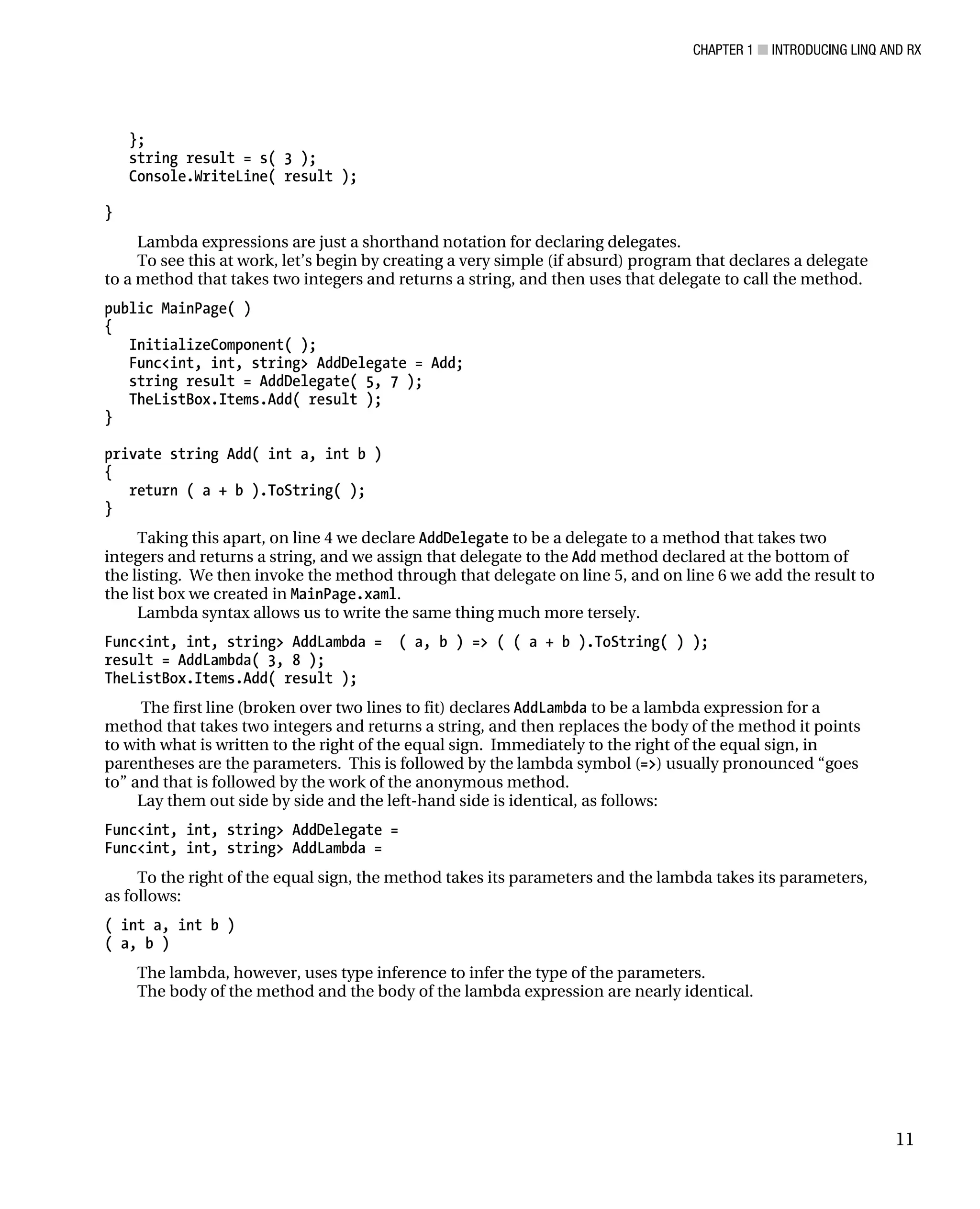 CHAPTER 1 ■ INTRODUCING LINQ AND RX
11
};
string result = s( 3 );
Console.WriteLine( result );
}
Lambda expressions are just a shorthand notation for declaring delegates.
To see this at work, let’s begin by creating a very simple (if absurd) program that declares a delegate
to a method that takes two integers and returns a string, and then uses that delegate to call the method.
public MainPage( )
{
InitializeComponent( );
Func<int, int, string> AddDelegate = Add;
string result = AddDelegate( 5, 7 );
TheListBox.Items.Add( result );
}
private string Add( int a, int b )
{
return ( a + b ).ToString( );
}
Taking this apart, on line 4 we declare AddDelegate to be a delegate to a method that takes two
integers and returns a string, and we assign that delegate to the Add method declared at the bottom of
the listing. We then invoke the method through that delegate on line 5, and on line 6 we add the result to
the list box we created in MainPage.xaml.
Lambda syntax allows us to write the same thing much more tersely.
Func<int, int, string> AddLambda = ( a, b ) => ( ( a + b ).ToString( ) );
result = AddLambda( 3, 8 );
TheListBox.Items.Add( result );
The first line (broken over two lines to fit) declares AddLambda to be a lambda expression for a
method that takes two integers and returns a string, and then replaces the body of the method it points
to with what is written to the right of the equal sign. Immediately to the right of the equal sign, in
parentheses are the parameters. This is followed by the lambda symbol (=>) usually pronounced “goes
to” and that is followed by the work of the anonymous method.
Lay them out side by side and the left-hand side is identical, as follows:
Func<int, int, string> AddDelegate =
Func<int, int, string> AddLambda =
To the right of the equal sign, the method takes its parameters and the lambda takes its parameters,
as follows:
( int a, int b )
( a, b )
The lambda, however, uses type inference to infer the type of the parameters.
The body of the method and the body of the lambda expression are nearly identical.
 