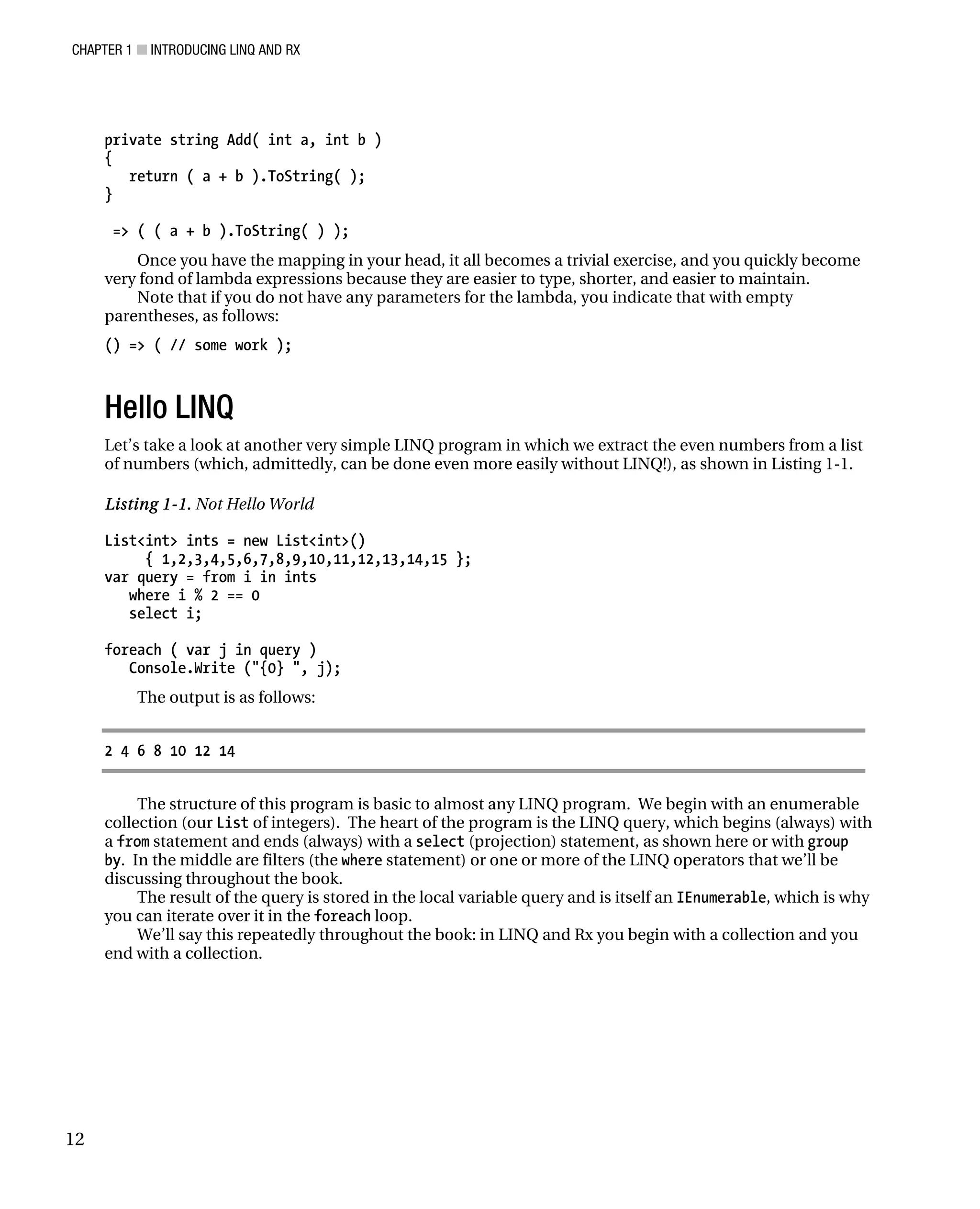 CHAPTER 1 ■ INTRODUCING LINQ AND RX
12
private string Add( int a, int b )
{
return ( a + b ).ToString( );
}
=> ( ( a + b ).ToString( ) );
Once you have the mapping in your head, it all becomes a trivial exercise, and you quickly become
very fond of lambda expressions because they are easier to type, shorter, and easier to maintain.
Note that if you do not have any parameters for the lambda, you indicate that with empty
parentheses, as follows:
() => ( // some work );
Hello LINQ
Let’s take a look at another very simple LINQ program in which we extract the even numbers from a list
of numbers (which, admittedly, can be done even more easily without LINQ!), as shown in Listing 1-1.
Listing 1-1. Not Hello World
List<int> ints = new List<int>()
{ 1,2,3,4,5,6,7,8,9,10,11,12,13,14,15 };
var query = from i in ints
where i % 2 == 0
select i;
foreach ( var j in query )
Console.Write ("{0} ", j);
The output is as follows:
2 4 6 8 10 12 14
The structure of this program is basic to almost any LINQ program. We begin with an enumerable
collection (our List of integers). The heart of the program is the LINQ query, which begins (always) with
a from statement and ends (always) with a select (projection) statement, as shown here or with group
by. In the middle are filters (the where statement) or one or more of the LINQ operators that we’ll be
discussing throughout the book.
The result of the query is stored in the local variable query and is itself an IEnumerable, which is why
you can iterate over it in the foreach loop.
We’ll say this repeatedly throughout the book: in LINQ and Rx you begin with a collection and you
end with a collection.
 
