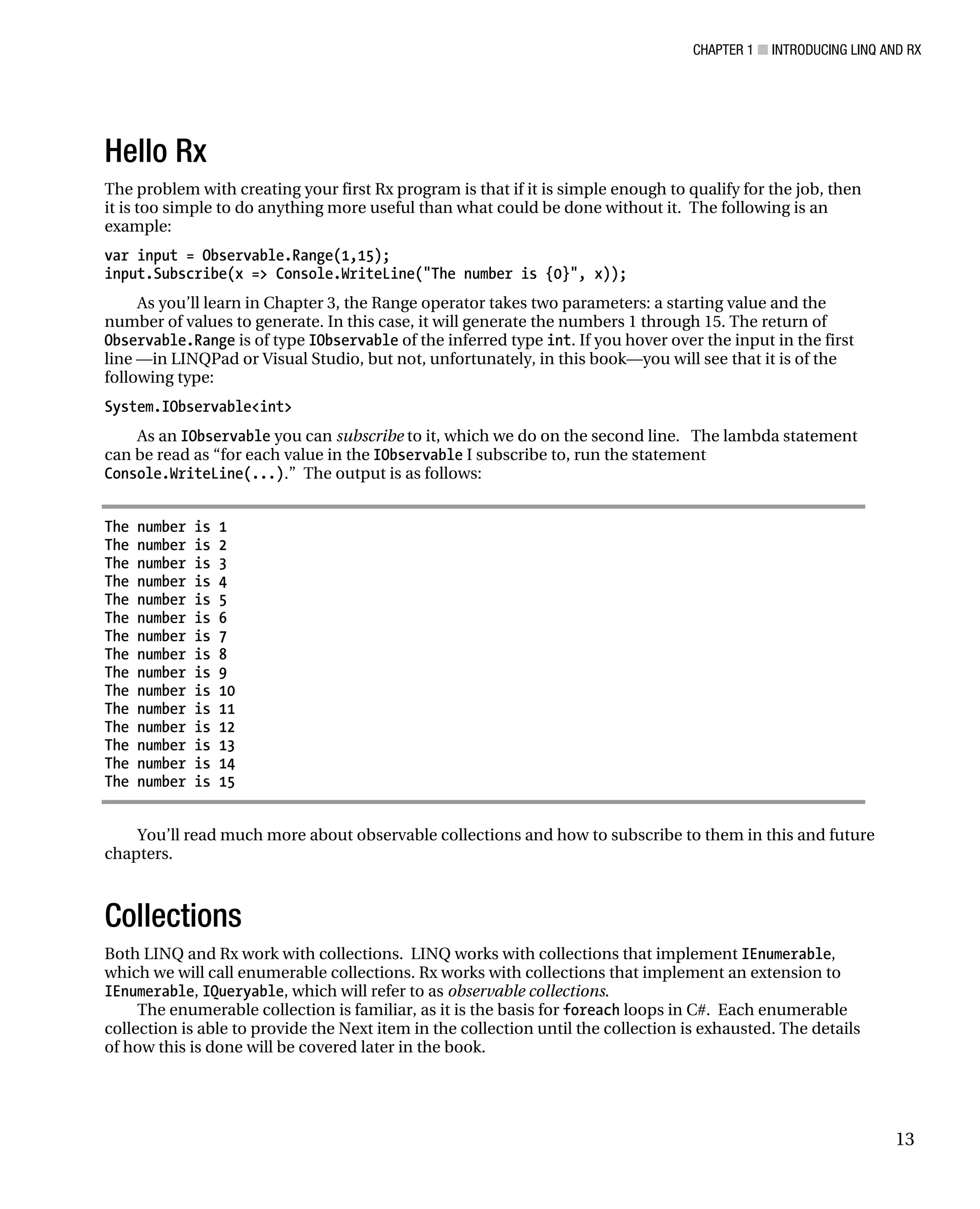 CHAPTER 1 ■ INTRODUCING LINQ AND RX
13
Hello Rx
The problem with creating your first Rx program is that if it is simple enough to qualify for the job, then
it is too simple to do anything more useful than what could be done without it. The following is an
example:
var input = Observable.Range(1,15);
input.Subscribe(x => Console.WriteLine("The number is {0}", x));
As you’ll learn in Chapter 3, the Range operator takes two parameters: a starting value and the
number of values to generate. In this case, it will generate the numbers 1 through 15. The return of
Observable.Range is of type IObservable of the inferred type int. If you hover over the input in the first
line —in LINQPad or Visual Studio, but not, unfortunately, in this book—you will see that it is of the
following type:
System.IObservable<int>
As an IObservable you can subscribe to it, which we do on the second line. The lambda statement
can be read as “for each value in the IObservable I subscribe to, run the statement
Console.WriteLine(...).” The output is as follows:
The number is 1
The number is 2
The number is 3
The number is 4
The number is 5
The number is 6
The number is 7
The number is 8
The number is 9
The number is 10
The number is 11
The number is 12
The number is 13
The number is 14
The number is 15
You’ll read much more about observable collections and how to subscribe to them in this and future
chapters.
Collections
Both LINQ and Rx work with collections. LINQ works with collections that implement IEnumerable,
which we will call enumerable collections. Rx works with collections that implement an extension to
IEnumerable, IQueryable, which will refer to as observable collections.
The enumerable collection is familiar, as it is the basis for foreach loops in C#. Each enumerable
collection is able to provide the Next item in the collection until the collection is exhausted. The details
of how this is done will be covered later in the book.
 