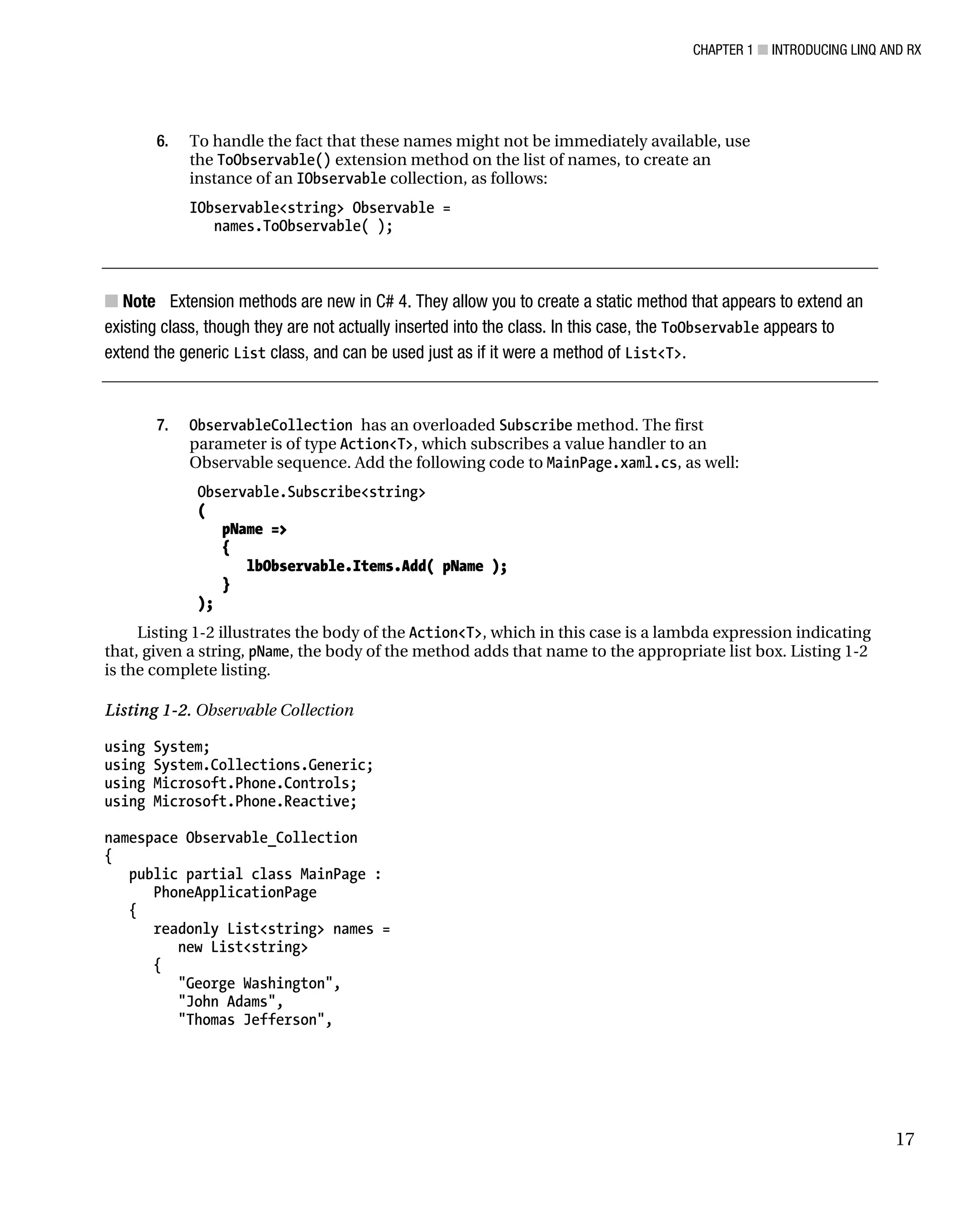 CHAPTER 1 ■ INTRODUCING LINQ AND RX
17
6. To handle the fact that these names might not be immediately available, use
the ToObservable() extension method on the list of names, to create an
instance of an IObservable collection, as follows:
IObservable<string> Observable =
names.ToObservable( );
■ Note Extension methods are new in C# 4. They allow you to create a static method that appears to extend an
existing class, though they are not actually inserted into the class. In this case, the ToObservable appears to
extend the generic List class, and can be used just as if it were a method of List<T>.
7. ObservableCollection has an overloaded Subscribe method. The first
parameter is of type Action<T>, which subscribes a value handler to an
Observable sequence. Add the following code to MainPage.xaml.cs, as well:
Observable.Subscribe<string>
(
pName =>
{
lbObservable.Items.Add( pName );
}
);
Listing 1-2 illustrates the body of the Action<T>, which in this case is a lambda expression indicating
that, given a string, pName, the body of the method adds that name to the appropriate list box. Listing 1-2
is the complete listing.
Listing 1-2. Observable Collection
using System;
using System.Collections.Generic;
using Microsoft.Phone.Controls;
using Microsoft.Phone.Reactive;
namespace Observable_Collection
{
public partial class MainPage :
PhoneApplicationPage
{
readonly List<string> names =
new List<string>
{
"George Washington",
"John Adams",
"Thomas Jefferson",
 