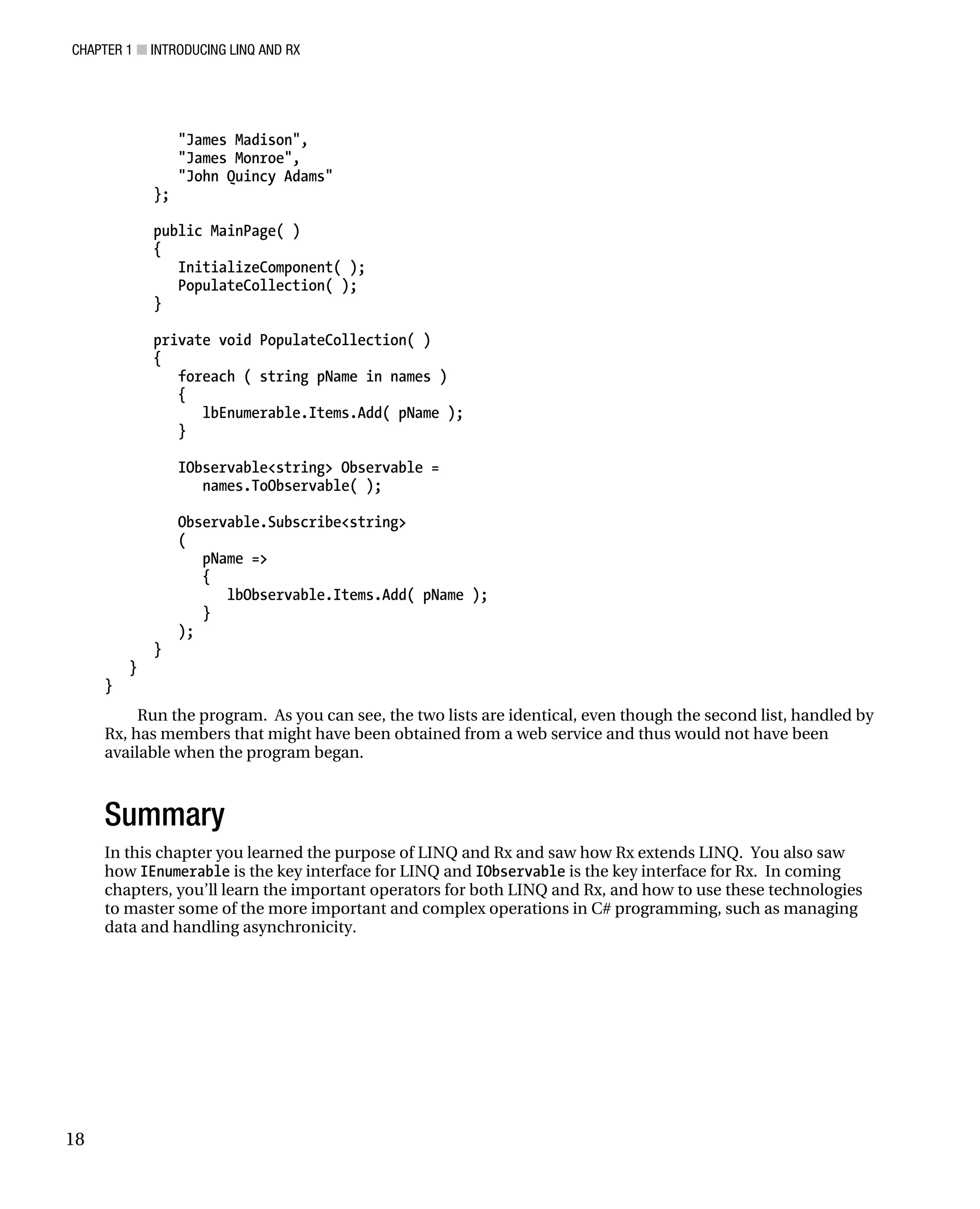 CHAPTER 1 ■ INTRODUCING LINQ AND RX
18
"James Madison",
"James Monroe",
"John Quincy Adams"
};
public MainPage( )
{
InitializeComponent( );
PopulateCollection( );
}
private void PopulateCollection( )
{
foreach ( string pName in names )
{
lbEnumerable.Items.Add( pName );
}
IObservable<string> Observable =
names.ToObservable( );
Observable.Subscribe<string>
(
pName =>
{
lbObservable.Items.Add( pName );
}
);
}
}
}
Run the program. As you can see, the two lists are identical, even though the second list, handled by
Rx, has members that might have been obtained from a web service and thus would not have been
available when the program began.
Summary
In this chapter you learned the purpose of LINQ and Rx and saw how Rx extends LINQ. You also saw
how IEnumerable is the key interface for LINQ and IObservable is the key interface for Rx. In coming
chapters, you’ll learn the important operators for both LINQ and Rx, and how to use these technologies
to master some of the more important and complex operations in C# programming, such as managing
data and handling asynchronicity.
 