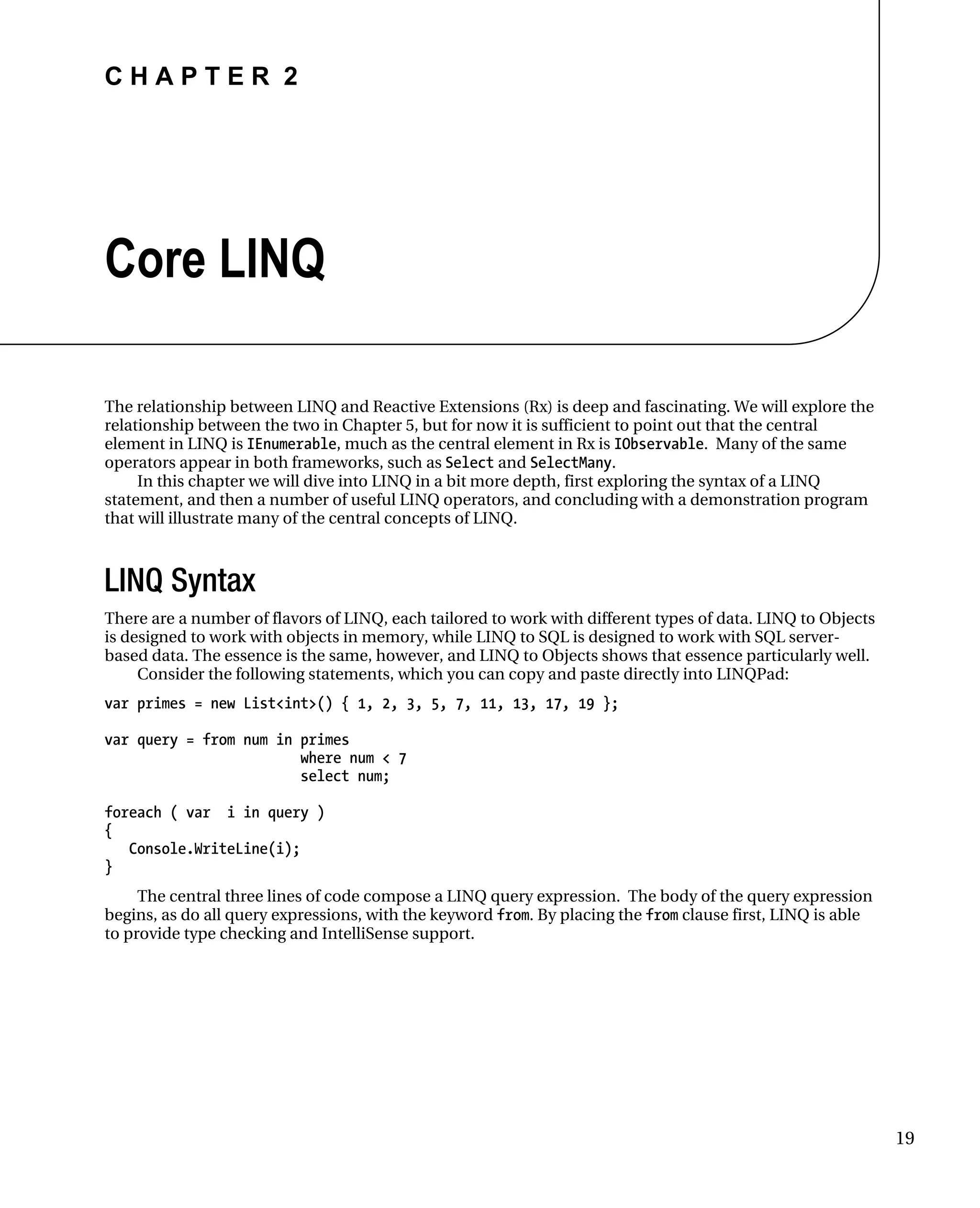 C H A P T E R 2
19
Core LINQ
The relationship between LINQ and Reactive Extensions (Rx) is deep and fascinating. We will explore the
relationship between the two in Chapter 5, but for now it is sufficient to point out that the central
element in LINQ is IEnumerable, much as the central element in Rx is IObservable. Many of the same
operators appear in both frameworks, such as Select and SelectMany.
In this chapter we will dive into LINQ in a bit more depth, first exploring the syntax of a LINQ
statement, and then a number of useful LINQ operators, and concluding with a demonstration program
that will illustrate many of the central concepts of LINQ.
LINQ Syntax
There are a number of flavors of LINQ, each tailored to work with different types of data. LINQ to Objects
is designed to work with objects in memory, while LINQ to SQL is designed to work with SQL server-
based data. The essence is the same, however, and LINQ to Objects shows that essence particularly well.
Consider the following statements, which you can copy and paste directly into LINQPad:
var primes = new List<int>() { 1, 2, 3, 5, 7, 11, 13, 17, 19 };
var query = from num in primes
where num < 7
select num;
foreach ( var i in query )
{
Console.WriteLine(i);
}
The central three lines of code compose a LINQ query expression. The body of the query expression
begins, as do all query expressions, with the keyword from. By placing the from clause first, LINQ is able
to provide type checking and IntelliSense support.
 