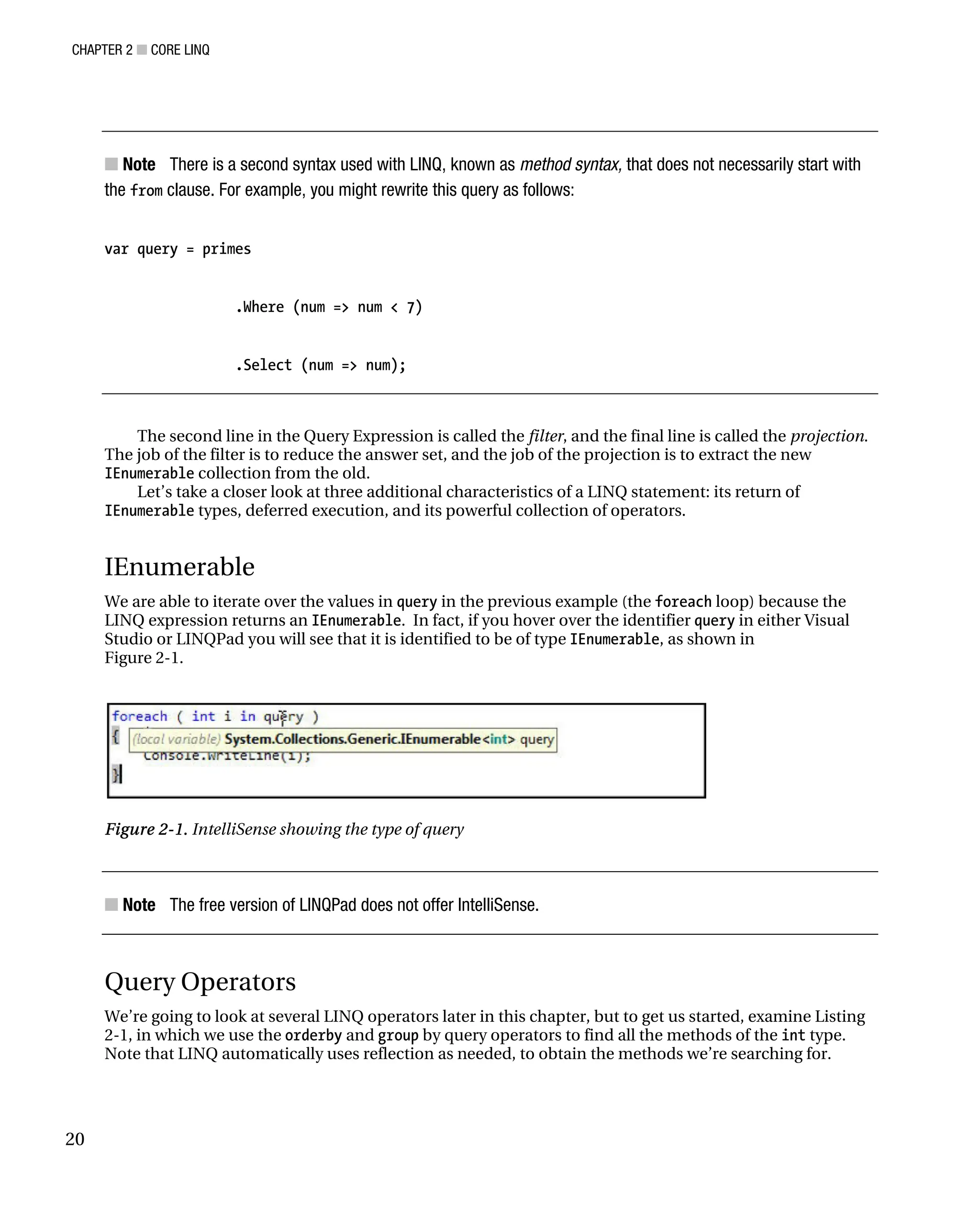 CHAPTER 2 ■ CORE LINQ
20
■ Note There is a second syntax used with LINQ, known as method syntax, that does not necessarily start with
the from clause. For example, you might rewrite this query as follows:
var query = primes
.Where (num => num < 7)
.Select (num => num);
The second line in the Query Expression is called the filter, and the final line is called the projection.
The job of the filter is to reduce the answer set, and the job of the projection is to extract the new
IEnumerable collection from the old.
Let’s take a closer look at three additional characteristics of a LINQ statement: its return of
IEnumerable types, deferred execution, and its powerful collection of operators.
IEnumerable
We are able to iterate over the values in query in the previous example (the foreach loop) because the
LINQ expression returns an IEnumerable. In fact, if you hover over the identifier query in either Visual
Studio or LINQPad you will see that it is identified to be of type IEnumerable, as shown in
Figure 2-1.
Figure 2-1. IntelliSense showing the type of query
■ Note The free version of LINQPad does not offer IntelliSense.
Query Operators
We’re going to look at several LINQ operators later in this chapter, but to get us started, examine Listing
2-1, in which we use the orderby and group by query operators to find all the methods of the int type.
Note that LINQ automatically uses reflection as needed, to obtain the methods we’re searching for.
 