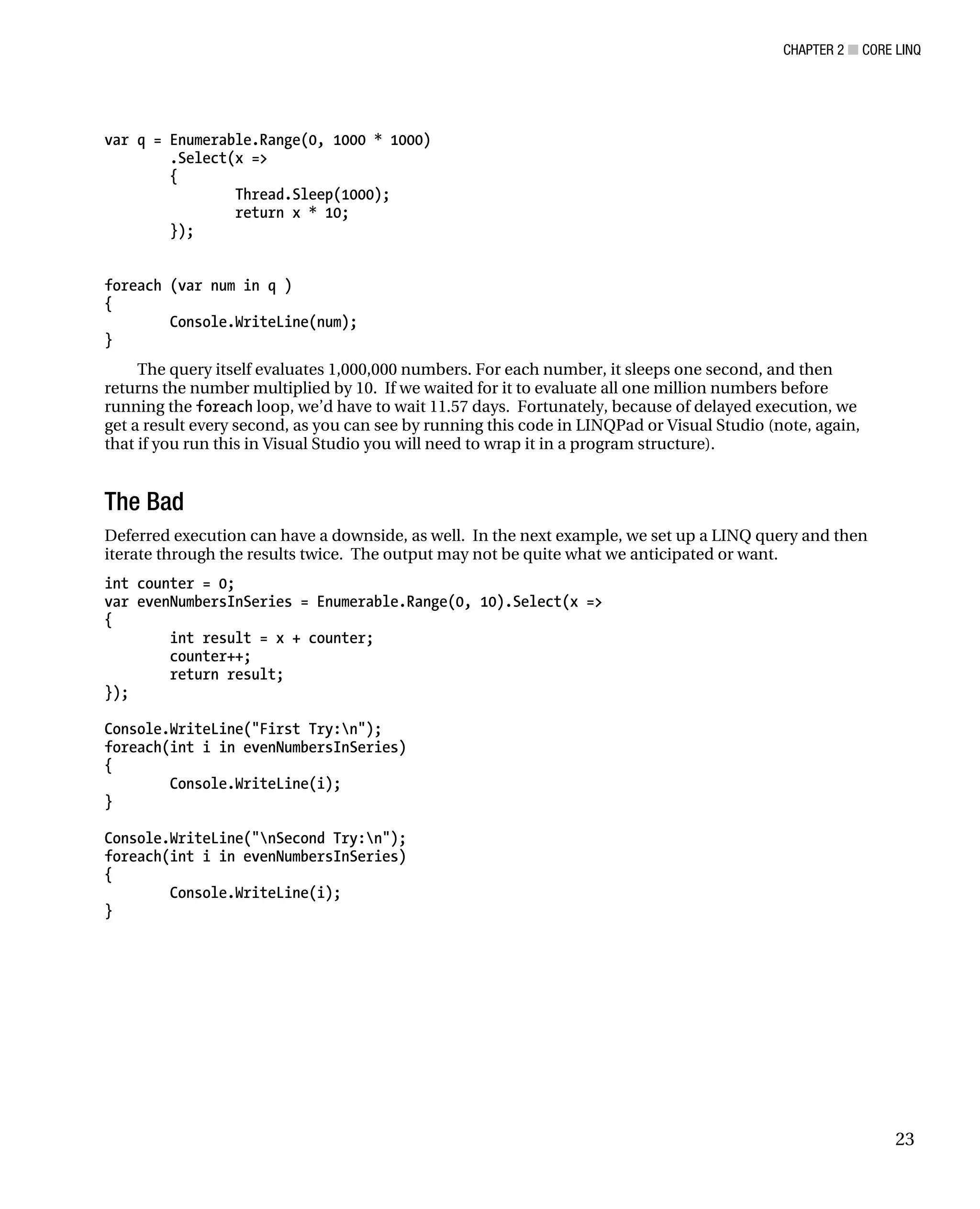 CHAPTER 2 ■ CORE LINQ
23
var q = Enumerable.Range(0, 1000 * 1000)
.Select(x =>
{
Thread.Sleep(1000);
return x * 10;
});
foreach (var num in q )
{
Console.WriteLine(num);
}
The query itself evaluates 1,000,000 numbers. For each number, it sleeps one second, and then
returns the number multiplied by 10. If we waited for it to evaluate all one million numbers before
running the foreach loop, we’d have to wait 11.57 days. Fortunately, because of delayed execution, we
get a result every second, as you can see by running this code in LINQPad or Visual Studio (note, again,
that if you run this in Visual Studio you will need to wrap it in a program structure).
The Bad
Deferred execution can have a downside, as well. In the next example, we set up a LINQ query and then
iterate through the results twice. The output may not be quite what we anticipated or want.
int counter = 0;
var evenNumbersInSeries = Enumerable.Range(0, 10).Select(x =>
{
int result = x + counter;
counter++;
return result;
});
Console.WriteLine("First Try:n");
foreach(int i in evenNumbersInSeries)
{
Console.WriteLine(i);
}
Console.WriteLine("nSecond Try:n");
foreach(int i in evenNumbersInSeries)
{
Console.WriteLine(i);
}
 