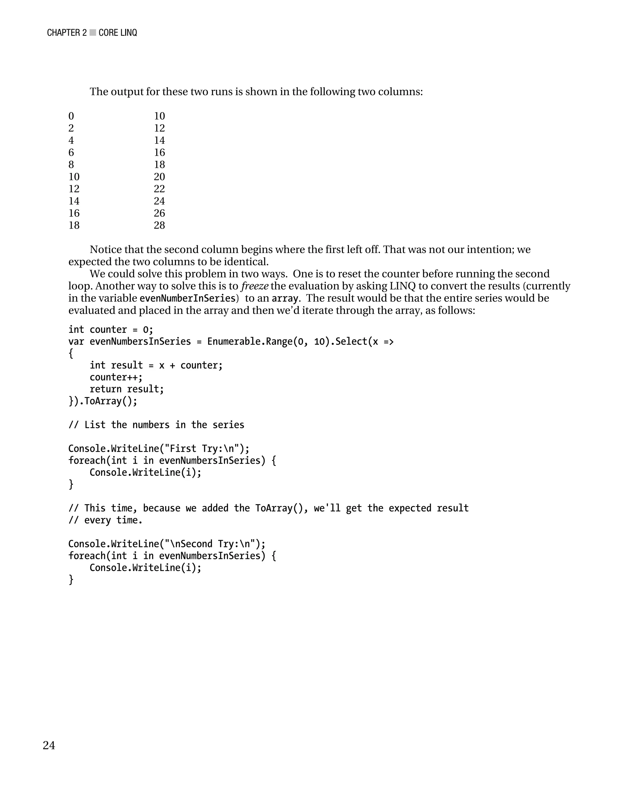 CHAPTER 2 ■ CORE LINQ
24
The output for these two runs is shown in the following two columns:
0 10
2 12
4 14
6 16
8 18
10 20
12 22
14 24
16 26
18 28
Notice that the second column begins where the first left off. That was not our intention; we
expected the two columns to be identical.
We could solve this problem in two ways. One is to reset the counter before running the second
loop. Another way to solve this is to freeze the evaluation by asking LINQ to convert the results (currently
in the variable evenNumberInSeries) to an array. The result would be that the entire series would be
evaluated and placed in the array and then we’d iterate through the array, as follows:
int counter = 0;
var evenNumbersInSeries = Enumerable.Range(0, 10).Select(x =>
{
int result = x + counter;
counter++;
return result;
}).ToArray();
// List the numbers in the series
Console.WriteLine("First Try:n");
foreach(int i in evenNumbersInSeries) {
Console.WriteLine(i);
}
// This time, because we added the ToArray(), we'll get the expected result
// every time.
Console.WriteLine("nSecond Try:n");
foreach(int i in evenNumbersInSeries) {
Console.WriteLine(i);
}
 