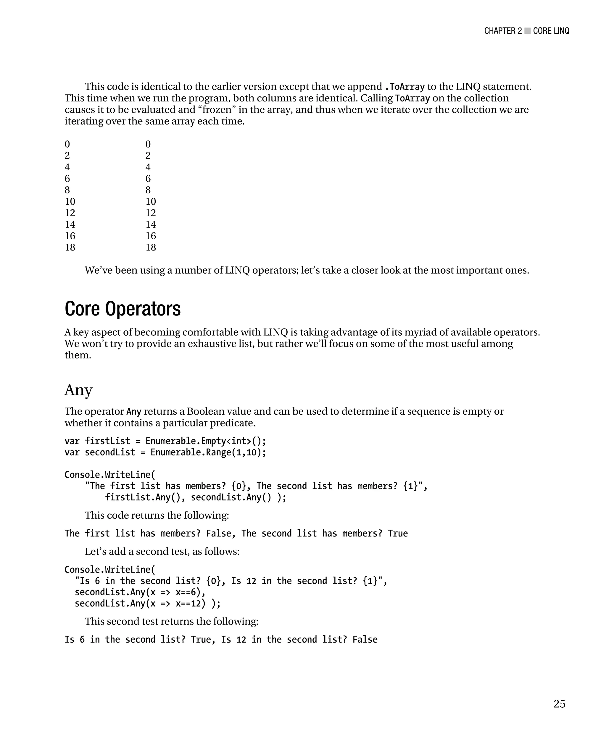 CHAPTER 2 ■ CORE LINQ
25
This code is identical to the earlier version except that we append .ToArray to the LINQ statement.
This time when we run the program, both columns are identical. Calling ToArray on the collection
causes it to be evaluated and “frozen” in the array, and thus when we iterate over the collection we are
iterating over the same array each time.
0 0
2 2
4 4
6 6
8 8
10 10
12 12
14 14
16 16
18 18
We’ve been using a number of LINQ operators; let’s take a closer look at the most important ones.
Core Operators
A key aspect of becoming comfortable with LINQ is taking advantage of its myriad of available operators.
We won’t try to provide an exhaustive list, but rather we’ll focus on some of the most useful among
them.
Any
The operator Any returns a Boolean value and can be used to determine if a sequence is empty or
whether it contains a particular predicate.
var firstList = Enumerable.Empty<int>();
var secondList = Enumerable.Range(1,10);
Console.WriteLine(
"The first list has members? {0}, The second list has members? {1}",
firstList.Any(), secondList.Any() );
This code returns the following:
The first list has members? False, The second list has members? True
Let’s add a second test, as follows:
Console.WriteLine(
"Is 6 in the second list? {0}, Is 12 in the second list? {1}",
secondList.Any(x => x==6),
secondList.Any(x => x==12) );
This second test returns the following:
Is 6 in the second list? True, Is 12 in the second list? False
 