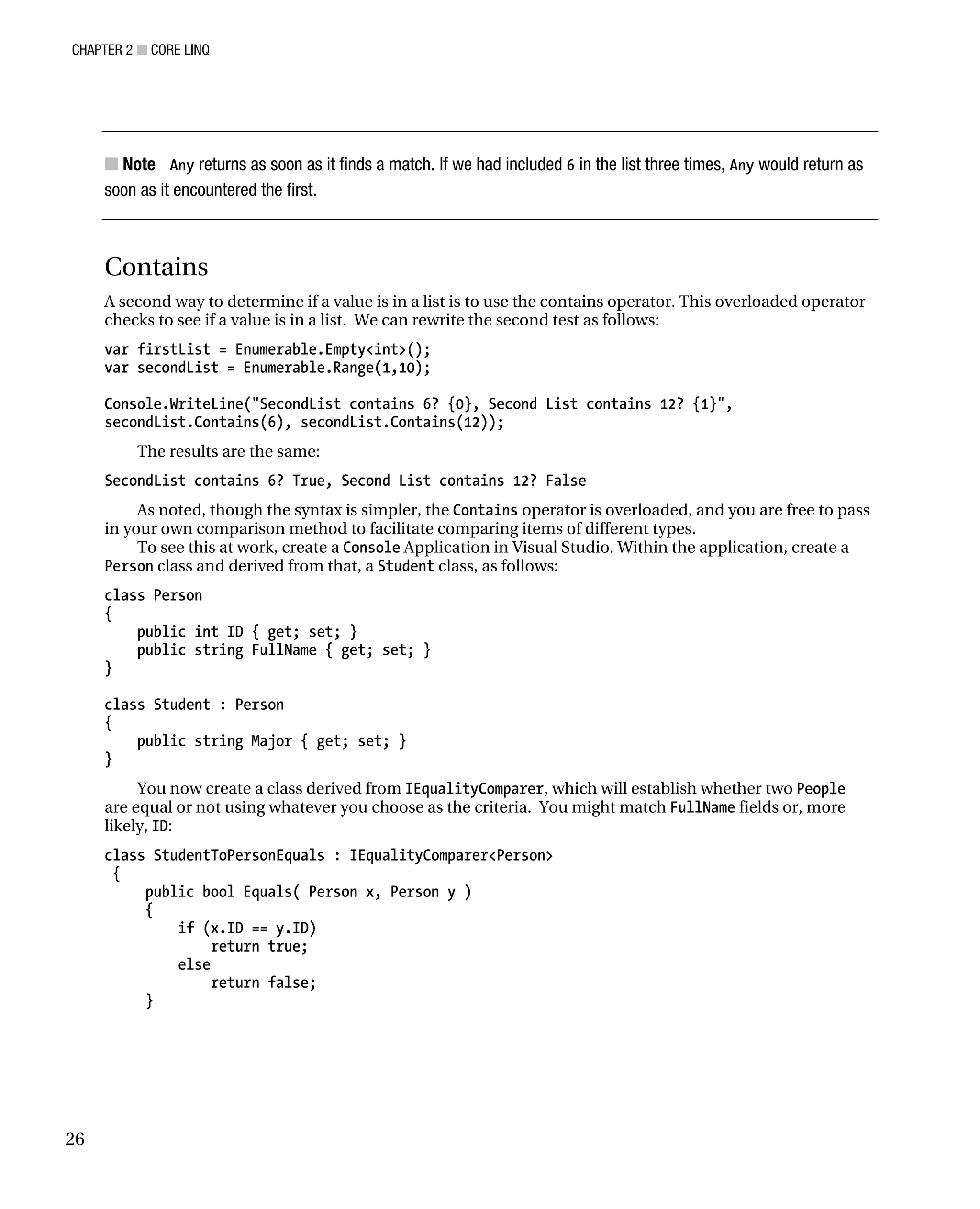 CHAPTER 2 ■ CORE LINQ
26
■ Note Any returns as soon as it finds a match. If we had included 6 in the list three times, Any would return as
soon as it encountered the first.
Contains
A second way to determine if a value is in a list is to use the contains operator. This overloaded operator
checks to see if a value is in a list. We can rewrite the second test as follows:
var firstList = Enumerable.Empty<int>();
var secondList = Enumerable.Range(1,10);
Console.WriteLine("SecondList contains 6? {0}, Second List contains 12? {1}",
secondList.Contains(6), secondList.Contains(12));
The results are the same:
SecondList contains 6? True, Second List contains 12? False
As noted, though the syntax is simpler, the Contains operator is overloaded, and you are free to pass
in your own comparison method to facilitate comparing items of different types.
To see this at work, create a Console Application in Visual Studio. Within the application, create a
Person class and derived from that, a Student class, as follows:
class Person
{
public int ID { get; set; }
public string FullName { get; set; }
}
class Student : Person
{
public string Major { get; set; }
}
You now create a class derived from IEqualityComparer, which will establish whether two People
are equal or not using whatever you choose as the criteria. You might match FullName fields or, more
likely, ID:
class StudentToPersonEquals : IEqualityComparer<Person>
{
public bool Equals( Person x, Person y )
{
if (x.ID == y.ID)
return true;
else
return false;
}
 