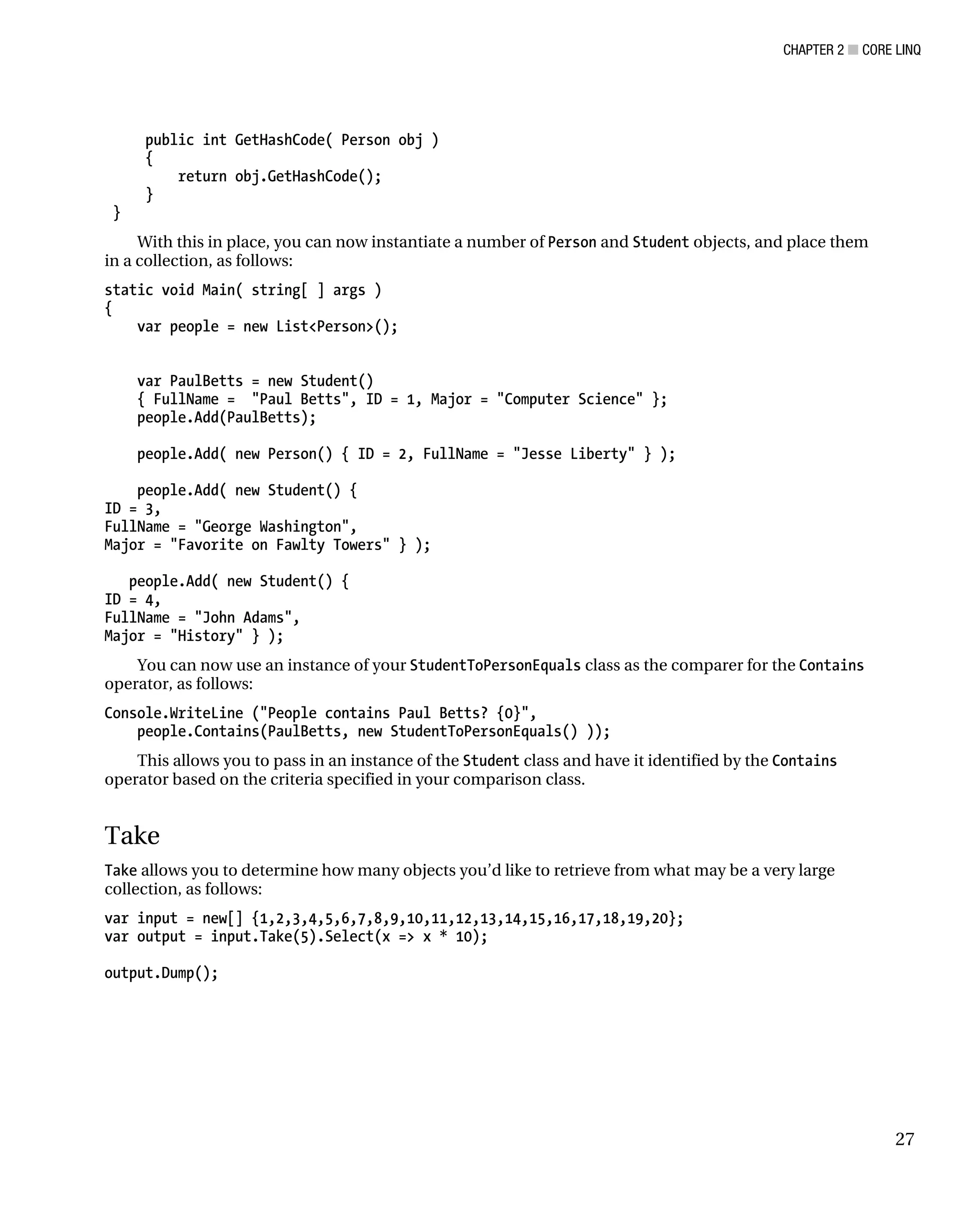 CHAPTER 2 ■ CORE LINQ
27
public int GetHashCode( Person obj )
{
return obj.GetHashCode();
}
}
With this in place, you can now instantiate a number of Person and Student objects, and place them
in a collection, as follows:
static void Main( string[ ] args )
{
var people = new List<Person>();
var PaulBetts = new Student()
{ FullName = "Paul Betts", ID = 1, Major = "Computer Science" };
people.Add(PaulBetts);
people.Add( new Person() { ID = 2, FullName = "Jesse Liberty" } );
people.Add( new Student() {
ID = 3,
FullName = "George Washington",
Major = "Favorite on Fawlty Towers" } );
people.Add( new Student() {
ID = 4,
FullName = "John Adams",
Major = "History" } );
You can now use an instance of your StudentToPersonEquals class as the comparer for the Contains
operator, as follows:
Console.WriteLine ("People contains Paul Betts? {0}",
people.Contains(PaulBetts, new StudentToPersonEquals() ));
This allows you to pass in an instance of the Student class and have it identified by the Contains
operator based on the criteria specified in your comparison class.
Take
Take allows you to determine how many objects you’d like to retrieve from what may be a very large
collection, as follows:
var input = new[] {1,2,3,4,5,6,7,8,9,10,11,12,13,14,15,16,17,18,19,20};
var output = input.Take(5).Select(x => x * 10);
output.Dump();
 