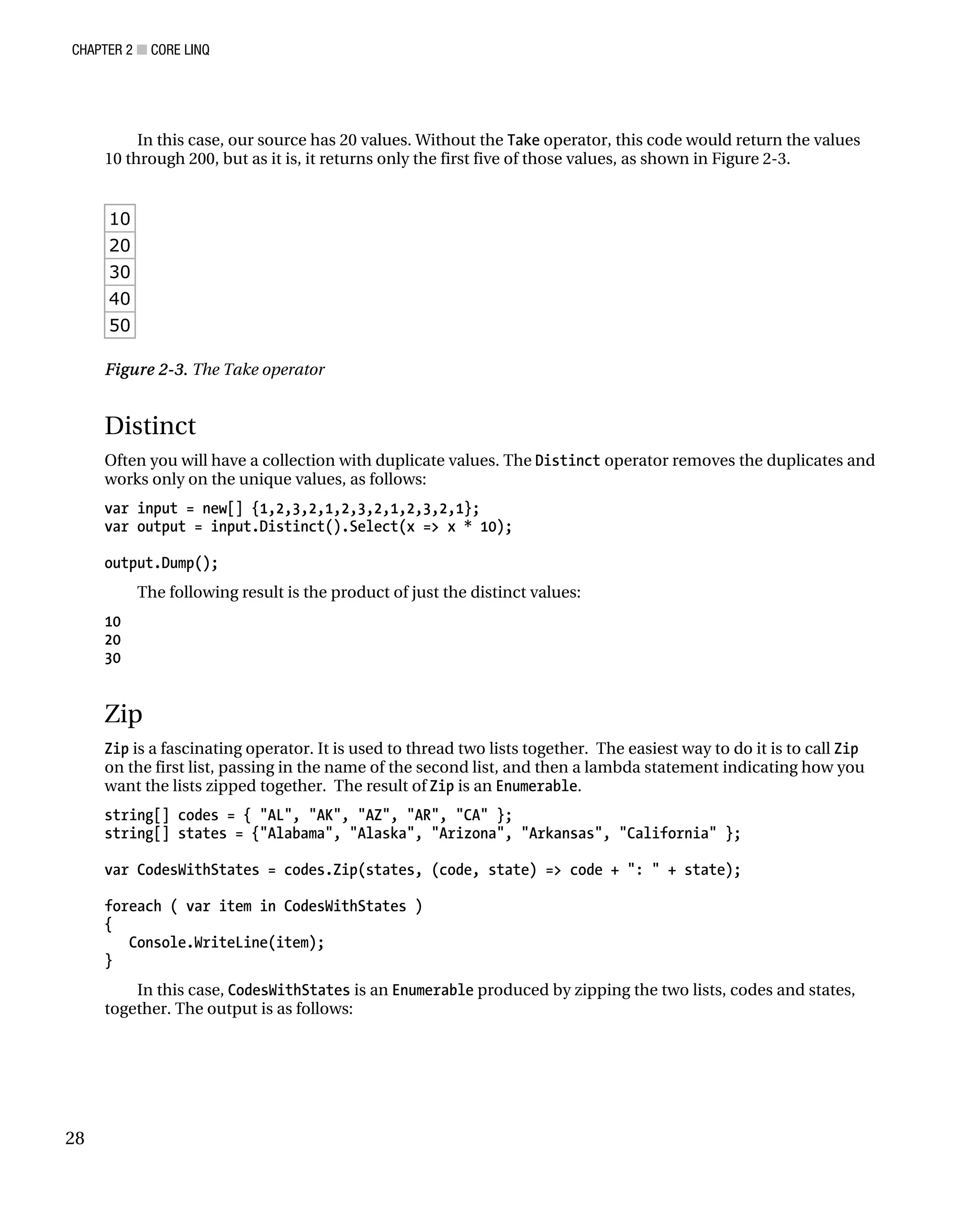 CHAPTER 2 ■ CORE LINQ
28
In this case, our source has 20 values. Without the Take operator, this code would return the values
10 through 200, but as it is, it returns only the first five of those values, as shown in Figure 2-3.
10
20
30
40
50
Figure 2-3. The Take operator
Distinct
Often you will have a collection with duplicate values. The Distinct operator removes the duplicates and
works only on the unique values, as follows:
var input = new[] {1,2,3,2,1,2,3,2,1,2,3,2,1};
var output = input.Distinct().Select(x => x * 10);
output.Dump();
The following result is the product of just the distinct values:
10
20
30
Zip
Zip is a fascinating operator. It is used to thread two lists together. The easiest way to do it is to call Zip
on the first list, passing in the name of the second list, and then a lambda statement indicating how you
want the lists zipped together. The result of Zip is an Enumerable.
string[] codes = { "AL", "AK", "AZ", "AR", "CA" };
string[] states = {"Alabama", "Alaska", "Arizona", "Arkansas", "California" };
var CodesWithStates = codes.Zip(states, (code, state) => code + ": " + state);
foreach ( var item in CodesWithStates )
{
Console.WriteLine(item);
}
In this case, CodesWithStates is an Enumerable produced by zipping the two lists, codes and states,
together. The output is as follows:
 