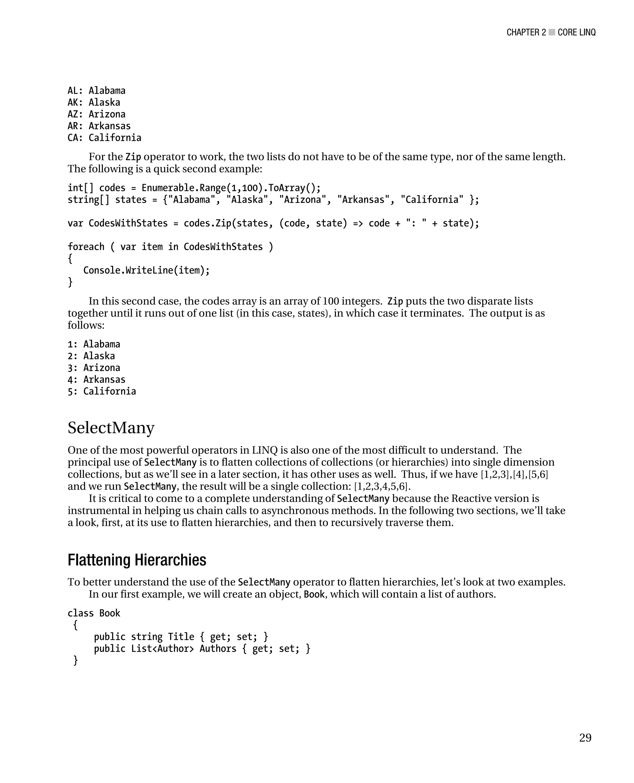 CHAPTER 2 ■ CORE LINQ
29
AL: Alabama
AK: Alaska
AZ: Arizona
AR: Arkansas
CA: California
For the Zip operator to work, the two lists do not have to be of the same type, nor of the same length.
The following is a quick second example:
int[] codes = Enumerable.Range(1,100).ToArray();
string[] states = {"Alabama", "Alaska", "Arizona", "Arkansas", "California" };
var CodesWithStates = codes.Zip(states, (code, state) => code + ": " + state);
foreach ( var item in CodesWithStates )
{
Console.WriteLine(item);
}
In this second case, the codes array is an array of 100 integers. Zip puts the two disparate lists
together until it runs out of one list (in this case, states), in which case it terminates. The output is as
follows:
1: Alabama
2: Alaska
3: Arizona
4: Arkansas
5: California
SelectMany
One of the most powerful operators in LINQ is also one of the most difficult to understand. The
principal use of SelectMany is to flatten collections of collections (or hierarchies) into single dimension
collections, but as we’ll see in a later section, it has other uses as well. Thus, if we have [1,2,3],[4],[5,6]
and we run SelectMany, the result will be a single collection: [1,2,3,4,5,6].
It is critical to come to a complete understanding of SelectMany because the Reactive version is
instrumental in helping us chain calls to asynchronous methods. In the following two sections, we’ll take
a look, first, at its use to flatten hierarchies, and then to recursively traverse them.
Flattening Hierarchies
To better understand the use of the SelectMany operator to flatten hierarchies, let’s look at two examples.
In our first example, we will create an object, Book, which will contain a list of authors.
class Book
{
public string Title { get; set; }
public List<Author> Authors { get; set; }
}
 