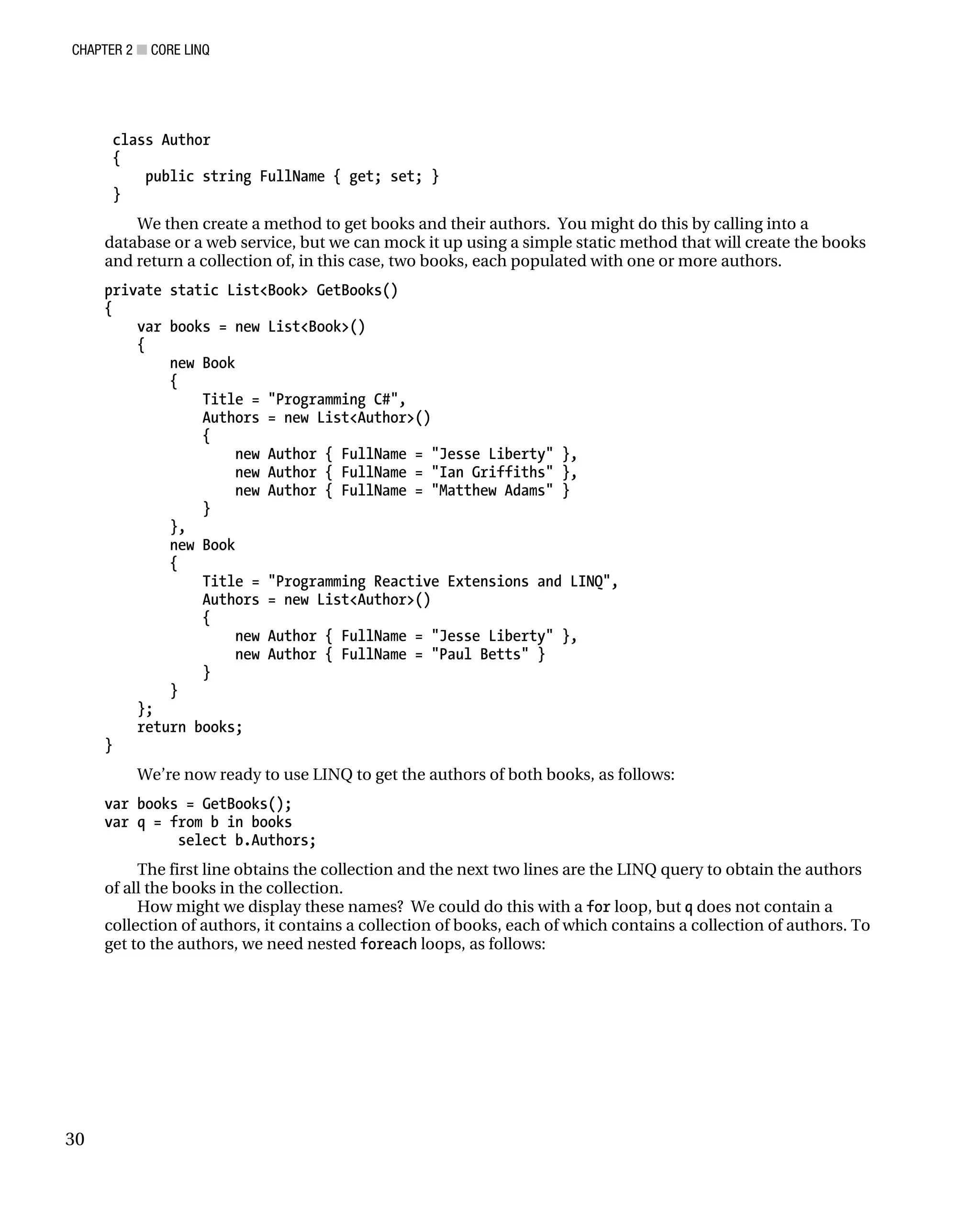 CHAPTER 2 ■ CORE LINQ
30
class Author
{
public string FullName { get; set; }
}
We then create a method to get books and their authors. You might do this by calling into a
database or a web service, but we can mock it up using a simple static method that will create the books
and return a collection of, in this case, two books, each populated with one or more authors.
private static List<Book> GetBooks()
{
var books = new List<Book>()
{
new Book
{
Title = "Programming C#",
Authors = new List<Author>()
{
new Author { FullName = "Jesse Liberty" },
new Author { FullName = "Ian Griffiths" },
new Author { FullName = "Matthew Adams" }
}
},
new Book
{
Title = "Programming Reactive Extensions and LINQ",
Authors = new List<Author>()
{
new Author { FullName = "Jesse Liberty" },
new Author { FullName = "Paul Betts" }
}
}
};
return books;
}
We’re now ready to use LINQ to get the authors of both books, as follows:
var books = GetBooks();
var q = from b in books
select b.Authors;
The first line obtains the collection and the next two lines are the LINQ query to obtain the authors
of all the books in the collection.
How might we display these names? We could do this with a for loop, but q does not contain a
collection of authors, it contains a collection of books, each of which contains a collection of authors. To
get to the authors, we need nested foreach loops, as follows:
 