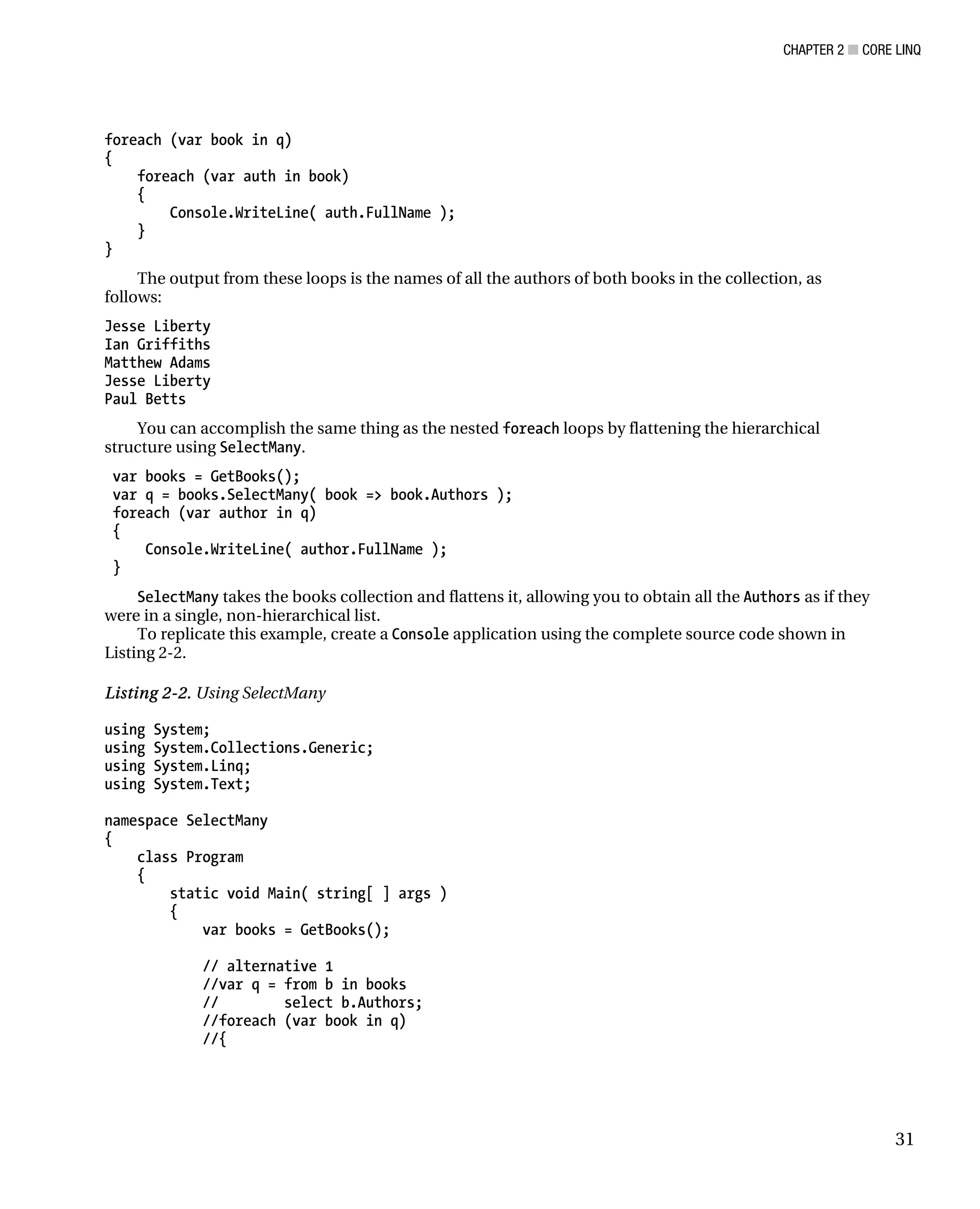 CHAPTER 2 ■ CORE LINQ
31
foreach (var book in q)
{
foreach (var auth in book)
{
Console.WriteLine( auth.FullName );
}
}
The output from these loops is the names of all the authors of both books in the collection, as
follows:
Jesse Liberty
Ian Griffiths
Matthew Adams
Jesse Liberty
Paul Betts
You can accomplish the same thing as the nested foreach loops by flattening the hierarchical
structure using SelectMany.
var books = GetBooks();
var q = books.SelectMany( book => book.Authors );
foreach (var author in q)
{
Console.WriteLine( author.FullName );
}
SelectMany takes the books collection and flattens it, allowing you to obtain all the Authors as if they
were in a single, non-hierarchical list.
To replicate this example, create a Console application using the complete source code shown in
Listing 2-2.
Listing 2-2. Using SelectMany
using System;
using System.Collections.Generic;
using System.Linq;
using System.Text;
namespace SelectMany
{
class Program
{
static void Main( string[ ] args )
{
var books = GetBooks();
// alternative 1
//var q = from b in books
// select b.Authors;
//foreach (var book in q)
//{
 