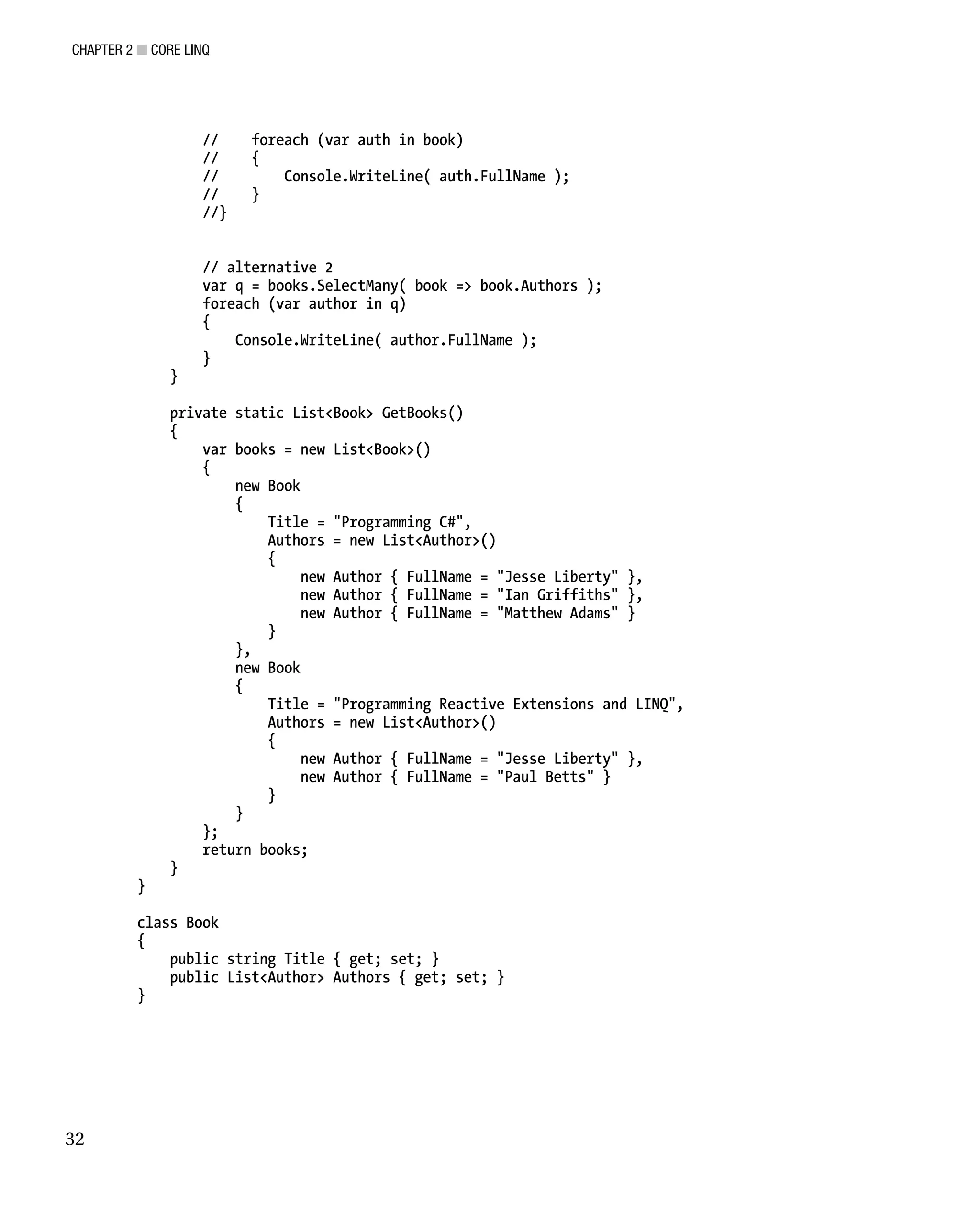 CHAPTER 2 ■ CORE LINQ
32
// foreach (var auth in book)
// {
// Console.WriteLine( auth.FullName );
// }
//}
// alternative 2
var q = books.SelectMany( book => book.Authors );
foreach (var author in q)
{
Console.WriteLine( author.FullName );
}
}
private static List<Book> GetBooks()
{
var books = new List<Book>()
{
new Book
{
Title = "Programming C#",
Authors = new List<Author>()
{
new Author { FullName = "Jesse Liberty" },
new Author { FullName = "Ian Griffiths" },
new Author { FullName = "Matthew Adams" }
}
},
new Book
{
Title = "Programming Reactive Extensions and LINQ",
Authors = new List<Author>()
{
new Author { FullName = "Jesse Liberty" },
new Author { FullName = "Paul Betts" }
}
}
};
return books;
}
}
class Book
{
public string Title { get; set; }
public List<Author> Authors { get; set; }
}
 