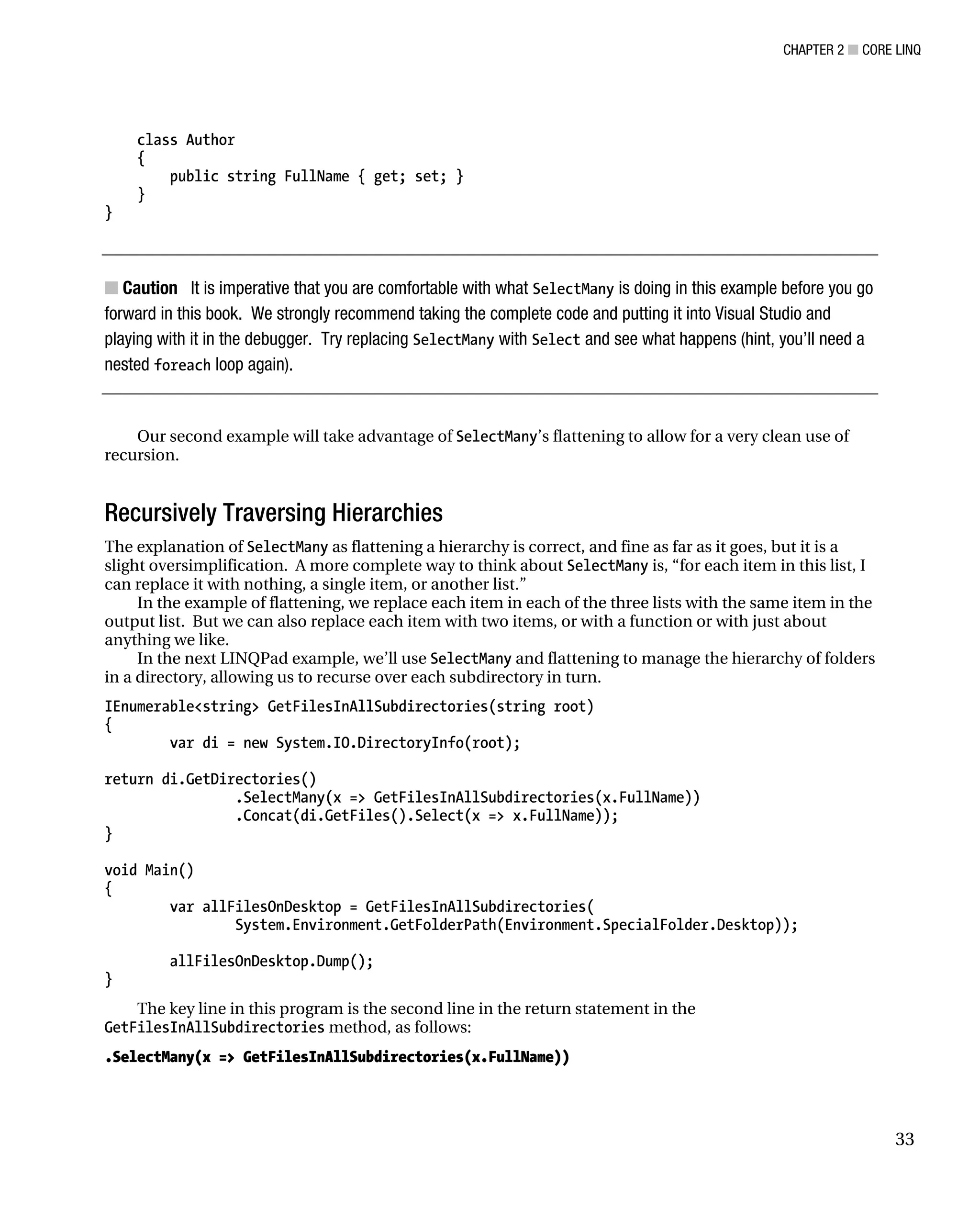 CHAPTER 2 ■ CORE LINQ
33
class Author
{
public string FullName { get; set; }
}
}
■ Caution It is imperative that you are comfortable with what SelectMany is doing in this example before you go
forward in this book. We strongly recommend taking the complete code and putting it into Visual Studio and
playing with it in the debugger. Try replacing SelectMany with Select and see what happens (hint, you’ll need a
nested foreach loop again).
Our second example will take advantage of SelectMany’s flattening to allow for a very clean use of
recursion.
Recursively Traversing Hierarchies
The explanation of SelectMany as flattening a hierarchy is correct, and fine as far as it goes, but it is a
slight oversimplification. A more complete way to think about SelectMany is, “for each item in this list, I
can replace it with nothing, a single item, or another list.”
In the example of flattening, we replace each item in each of the three lists with the same item in the
output list. But we can also replace each item with two items, or with a function or with just about
anything we like.
In the next LINQPad example, we’ll use SelectMany and flattening to manage the hierarchy of folders
in a directory, allowing us to recurse over each subdirectory in turn.
IEnumerable<string> GetFilesInAllSubdirectories(string root)
{
var di = new System.IO.DirectoryInfo(root);
return di.GetDirectories()
.SelectMany(x => GetFilesInAllSubdirectories(x.FullName))
.Concat(di.GetFiles().Select(x => x.FullName));
}
void Main()
{
var allFilesOnDesktop = GetFilesInAllSubdirectories(
System.Environment.GetFolderPath(Environment.SpecialFolder.Desktop));
allFilesOnDesktop.Dump();
}
The key line in this program is the second line in the return statement in the
GetFilesInAllSubdirectories method, as follows:
.SelectMany(x => GetFilesInAllSubdirectories(x.FullName))
 