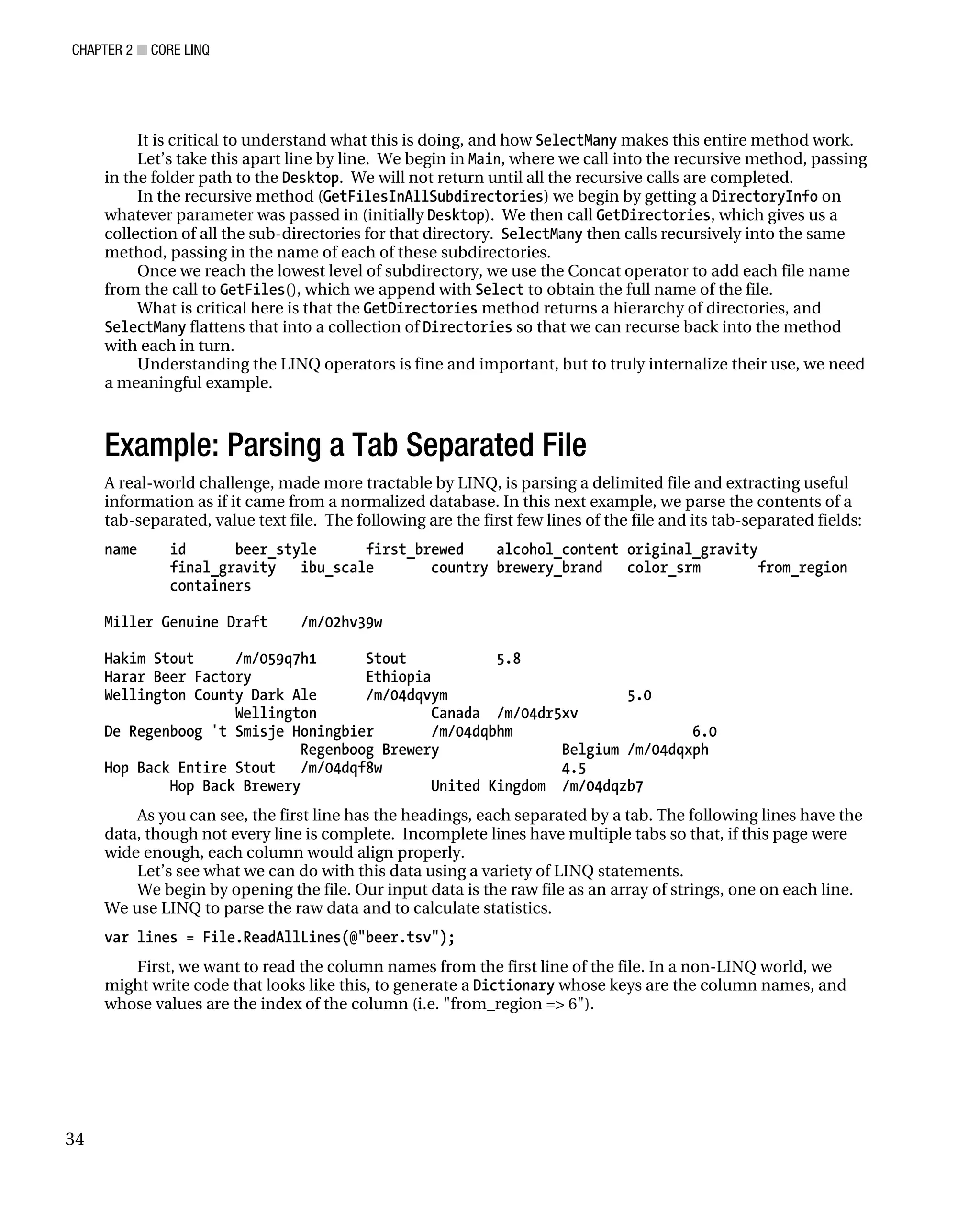 CHAPTER 2 ■ CORE LINQ
34
It is critical to understand what this is doing, and how SelectMany makes this entire method work.
Let’s take this apart line by line. We begin in Main, where we call into the recursive method, passing
in the folder path to the Desktop. We will not return until all the recursive calls are completed.
In the recursive method (GetFilesInAllSubdirectories) we begin by getting a DirectoryInfo on
whatever parameter was passed in (initially Desktop). We then call GetDirectories, which gives us a
collection of all the sub-directories for that directory. SelectMany then calls recursively into the same
method, passing in the name of each of these subdirectories.
Once we reach the lowest level of subdirectory, we use the Concat operator to add each file name
from the call to GetFiles(), which we append with Select to obtain the full name of the file.
What is critical here is that the GetDirectories method returns a hierarchy of directories, and
SelectMany flattens that into a collection of Directories so that we can recurse back into the method
with each in turn.
Understanding the LINQ operators is fine and important, but to truly internalize their use, we need
a meaningful example.
Example: Parsing a Tab Separated File
A real-world challenge, made more tractable by LINQ, is parsing a delimited file and extracting useful
information as if it came from a normalized database. In this next example, we parse the contents of a
tab-separated, value text file. The following are the first few lines of the file and its tab-separated fields:
name id beer_style first_brewed alcohol_content original_gravity
final_gravity ibu_scale country brewery_brand color_srm from_region
containers
Miller Genuine Draft /m/02hv39w
Hakim Stout /m/059q7h1 Stout 5.8
Harar Beer Factory Ethiopia
Wellington County Dark Ale /m/04dqvym 5.0
Wellington Canada /m/04dr5xv
De Regenboog 't Smisje Honingbier /m/04dqbhm 6.0
Regenboog Brewery Belgium /m/04dqxph
Hop Back Entire Stout /m/04dqf8w 4.5
Hop Back Brewery United Kingdom /m/04dqzb7
As you can see, the first line has the headings, each separated by a tab. The following lines have the
data, though not every line is complete. Incomplete lines have multiple tabs so that, if this page were
wide enough, each column would align properly.
Let’s see what we can do with this data using a variety of LINQ statements.
We begin by opening the file. Our input data is the raw file as an array of strings, one on each line.
We use LINQ to parse the raw data and to calculate statistics.
var lines = File.ReadAllLines(@"beer.tsv");
First, we want to read the column names from the first line of the file. In a non-LINQ world, we
might write code that looks like this, to generate a Dictionary whose keys are the column names, and
whose values are the index of the column (i.e. "from_region => 6").
 
