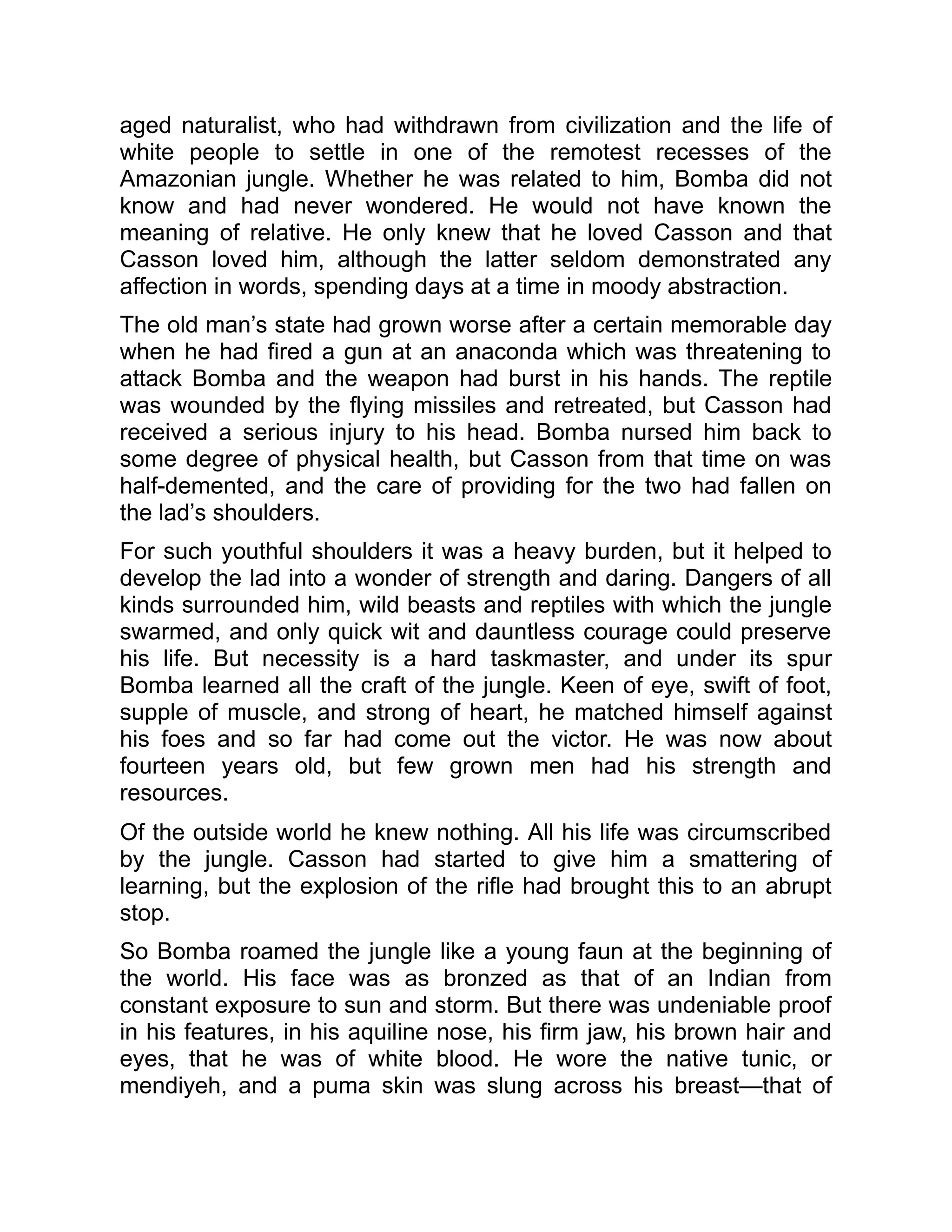 aged naturalist, who had withdrawn from civilization and the life of
white people to settle in one of the remotest recesses of the
Amazonian jungle. Whether he was related to him, Bomba did not
know and had never wondered. He would not have known the
meaning of relative. He only knew that he loved Casson and that
Casson loved him, although the latter seldom demonstrated any
affection in words, spending days at a time in moody abstraction.
The old man’s state had grown worse after a certain memorable day
when he had fired a gun at an anaconda which was threatening to
attack Bomba and the weapon had burst in his hands. The reptile
was wounded by the flying missiles and retreated, but Casson had
received a serious injury to his head. Bomba nursed him back to
some degree of physical health, but Casson from that time on was
half-demented, and the care of providing for the two had fallen on
the lad’s shoulders.
For such youthful shoulders it was a heavy burden, but it helped to
develop the lad into a wonder of strength and daring. Dangers of all
kinds surrounded him, wild beasts and reptiles with which the jungle
swarmed, and only quick wit and dauntless courage could preserve
his life. But necessity is a hard taskmaster, and under its spur
Bomba learned all the craft of the jungle. Keen of eye, swift of foot,
supple of muscle, and strong of heart, he matched himself against
his foes and so far had come out the victor. He was now about
fourteen years old, but few grown men had his strength and
resources.
Of the outside world he knew nothing. All his life was circumscribed
by the jungle. Casson had started to give him a smattering of
learning, but the explosion of the rifle had brought this to an abrupt
stop.
So Bomba roamed the jungle like a young faun at the beginning of
the world. His face was as bronzed as that of an Indian from
constant exposure to sun and storm. But there was undeniable proof
in his features, in his aquiline nose, his firm jaw, his brown hair and
eyes, that he was of white blood. He wore the native tunic, or
mendiyeh, and a puma skin was slung across his breast—that of
 