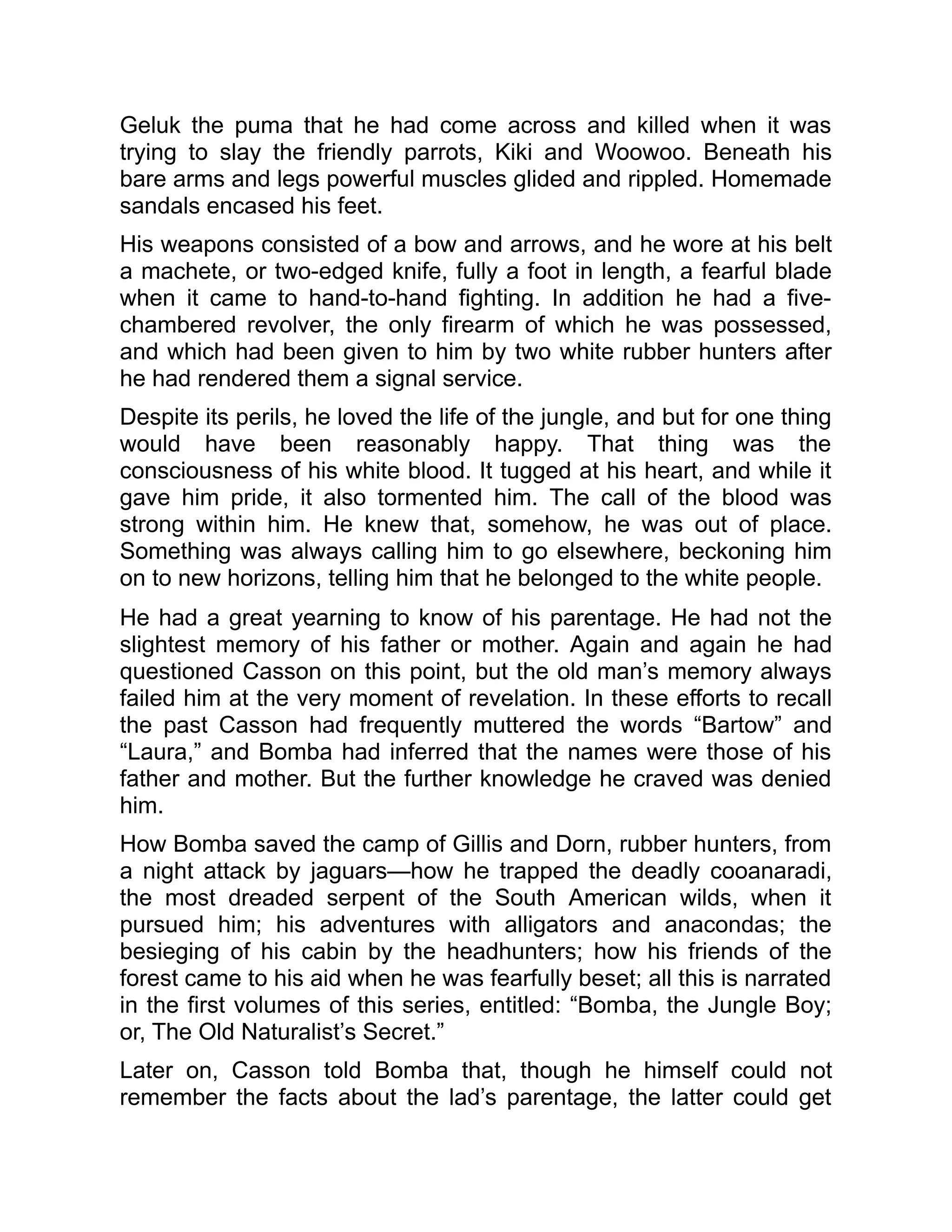 Geluk the puma that he had come across and killed when it was
trying to slay the friendly parrots, Kiki and Woowoo. Beneath his
bare arms and legs powerful muscles glided and rippled. Homemade
sandals encased his feet.
His weapons consisted of a bow and arrows, and he wore at his belt
a machete, or two-edged knife, fully a foot in length, a fearful blade
when it came to hand-to-hand fighting. In addition he had a five-
chambered revolver, the only firearm of which he was possessed,
and which had been given to him by two white rubber hunters after
he had rendered them a signal service.
Despite its perils, he loved the life of the jungle, and but for one thing
would have been reasonably happy. That thing was the
consciousness of his white blood. It tugged at his heart, and while it
gave him pride, it also tormented him. The call of the blood was
strong within him. He knew that, somehow, he was out of place.
Something was always calling him to go elsewhere, beckoning him
on to new horizons, telling him that he belonged to the white people.
He had a great yearning to know of his parentage. He had not the
slightest memory of his father or mother. Again and again he had
questioned Casson on this point, but the old man’s memory always
failed him at the very moment of revelation. In these efforts to recall
the past Casson had frequently muttered the words “Bartow” and
“Laura,” and Bomba had inferred that the names were those of his
father and mother. But the further knowledge he craved was denied
him.
How Bomba saved the camp of Gillis and Dorn, rubber hunters, from
a night attack by jaguars—how he trapped the deadly cooanaradi,
the most dreaded serpent of the South American wilds, when it
pursued him; his adventures with alligators and anacondas; the
besieging of his cabin by the headhunters; how his friends of the
forest came to his aid when he was fearfully beset; all this is narrated
in the first volumes of this series, entitled: “Bomba, the Jungle Boy;
or, The Old Naturalist’s Secret.”
Later on, Casson told Bomba that, though he himself could not
remember the facts about the lad’s parentage, the latter could get
 