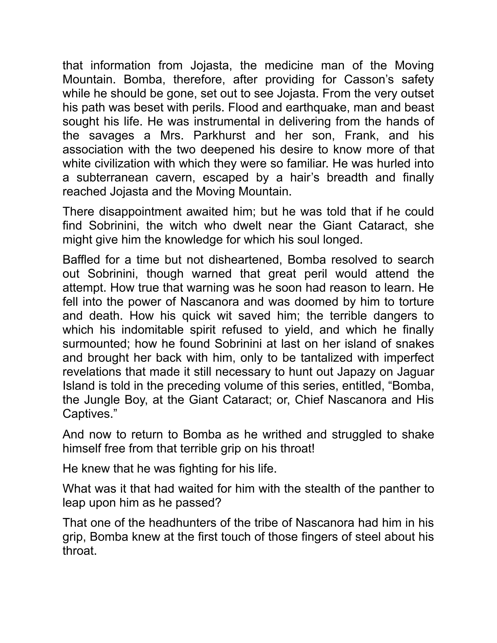 that information from Jojasta, the medicine man of the Moving
Mountain. Bomba, therefore, after providing for Casson’s safety
while he should be gone, set out to see Jojasta. From the very outset
his path was beset with perils. Flood and earthquake, man and beast
sought his life. He was instrumental in delivering from the hands of
the savages a Mrs. Parkhurst and her son, Frank, and his
association with the two deepened his desire to know more of that
white civilization with which they were so familiar. He was hurled into
a subterranean cavern, escaped by a hair’s breadth and finally
reached Jojasta and the Moving Mountain.
There disappointment awaited him; but he was told that if he could
find Sobrinini, the witch who dwelt near the Giant Cataract, she
might give him the knowledge for which his soul longed.
Baffled for a time but not disheartened, Bomba resolved to search
out Sobrinini, though warned that great peril would attend the
attempt. How true that warning was he soon had reason to learn. He
fell into the power of Nascanora and was doomed by him to torture
and death. How his quick wit saved him; the terrible dangers to
which his indomitable spirit refused to yield, and which he finally
surmounted; how he found Sobrinini at last on her island of snakes
and brought her back with him, only to be tantalized with imperfect
revelations that made it still necessary to hunt out Japazy on Jaguar
Island is told in the preceding volume of this series, entitled, “Bomba,
the Jungle Boy, at the Giant Cataract; or, Chief Nascanora and His
Captives.”
And now to return to Bomba as he writhed and struggled to shake
himself free from that terrible grip on his throat!
He knew that he was fighting for his life.
What was it that had waited for him with the stealth of the panther to
leap upon him as he passed?
That one of the headhunters of the tribe of Nascanora had him in his
grip, Bomba knew at the first touch of those fingers of steel about his
throat.
 