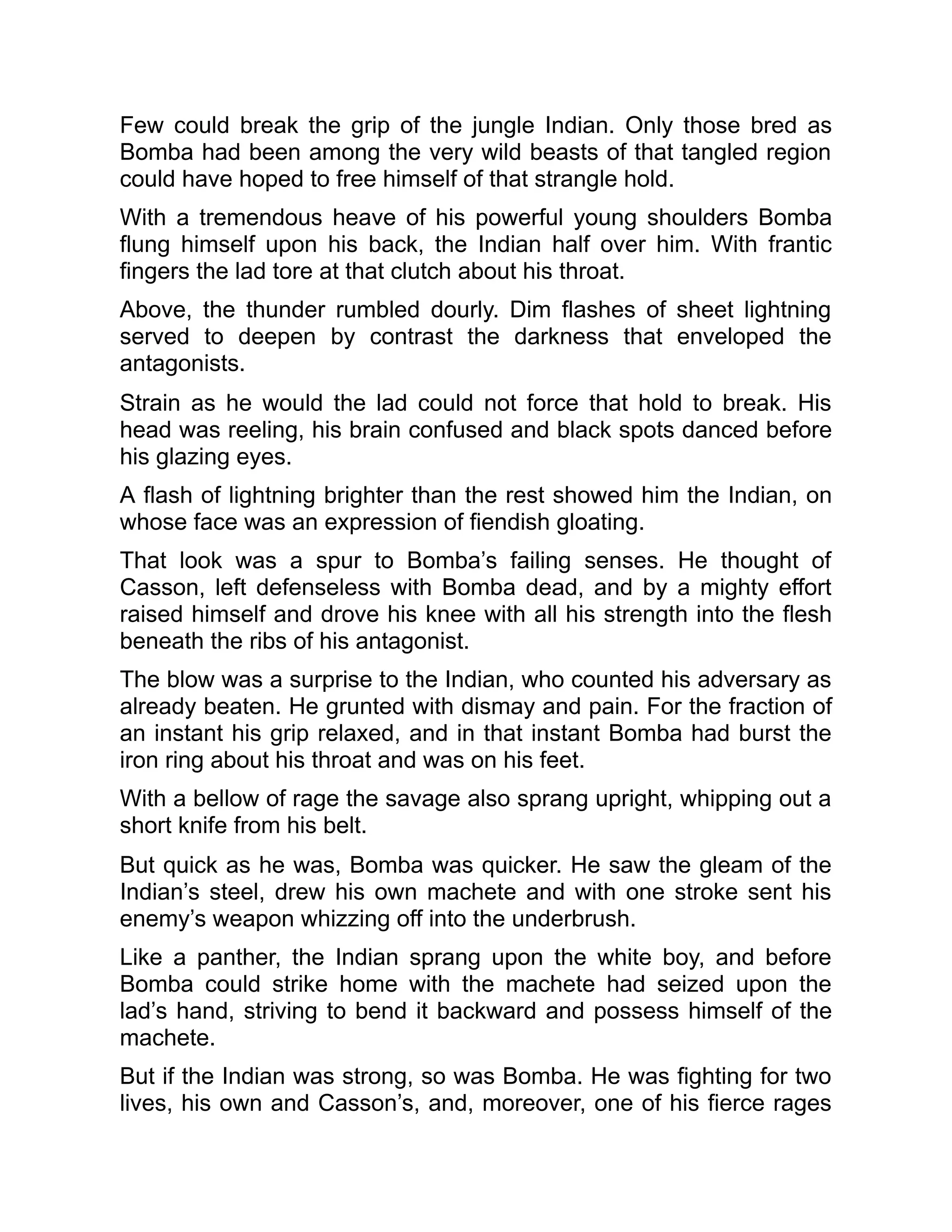 Few could break the grip of the jungle Indian. Only those bred as
Bomba had been among the very wild beasts of that tangled region
could have hoped to free himself of that strangle hold.
With a tremendous heave of his powerful young shoulders Bomba
flung himself upon his back, the Indian half over him. With frantic
fingers the lad tore at that clutch about his throat.
Above, the thunder rumbled dourly. Dim flashes of sheet lightning
served to deepen by contrast the darkness that enveloped the
antagonists.
Strain as he would the lad could not force that hold to break. His
head was reeling, his brain confused and black spots danced before
his glazing eyes.
A flash of lightning brighter than the rest showed him the Indian, on
whose face was an expression of fiendish gloating.
That look was a spur to Bomba’s failing senses. He thought of
Casson, left defenseless with Bomba dead, and by a mighty effort
raised himself and drove his knee with all his strength into the flesh
beneath the ribs of his antagonist.
The blow was a surprise to the Indian, who counted his adversary as
already beaten. He grunted with dismay and pain. For the fraction of
an instant his grip relaxed, and in that instant Bomba had burst the
iron ring about his throat and was on his feet.
With a bellow of rage the savage also sprang upright, whipping out a
short knife from his belt.
But quick as he was, Bomba was quicker. He saw the gleam of the
Indian’s steel, drew his own machete and with one stroke sent his
enemy’s weapon whizzing off into the underbrush.
Like a panther, the Indian sprang upon the white boy, and before
Bomba could strike home with the machete had seized upon the
lad’s hand, striving to bend it backward and possess himself of the
machete.
But if the Indian was strong, so was Bomba. He was fighting for two
lives, his own and Casson’s, and, moreover, one of his fierce rages
 