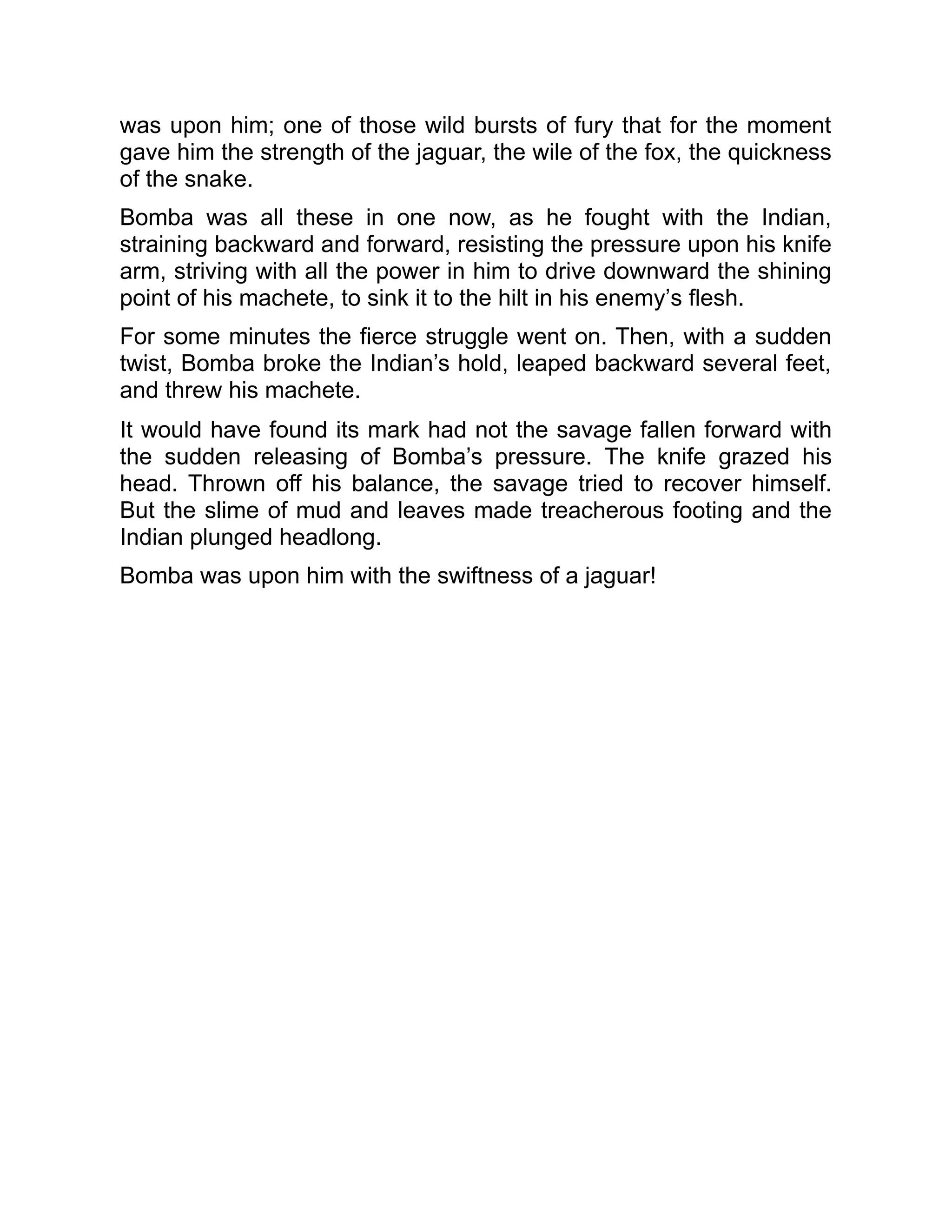 was upon him; one of those wild bursts of fury that for the moment
gave him the strength of the jaguar, the wile of the fox, the quickness
of the snake.
Bomba was all these in one now, as he fought with the Indian,
straining backward and forward, resisting the pressure upon his knife
arm, striving with all the power in him to drive downward the shining
point of his machete, to sink it to the hilt in his enemy’s flesh.
For some minutes the fierce struggle went on. Then, with a sudden
twist, Bomba broke the Indian’s hold, leaped backward several feet,
and threw his machete.
It would have found its mark had not the savage fallen forward with
the sudden releasing of Bomba’s pressure. The knife grazed his
head. Thrown off his balance, the savage tried to recover himself.
But the slime of mud and leaves made treacherous footing and the
Indian plunged headlong.
Bomba was upon him with the swiftness of a jaguar!
 
