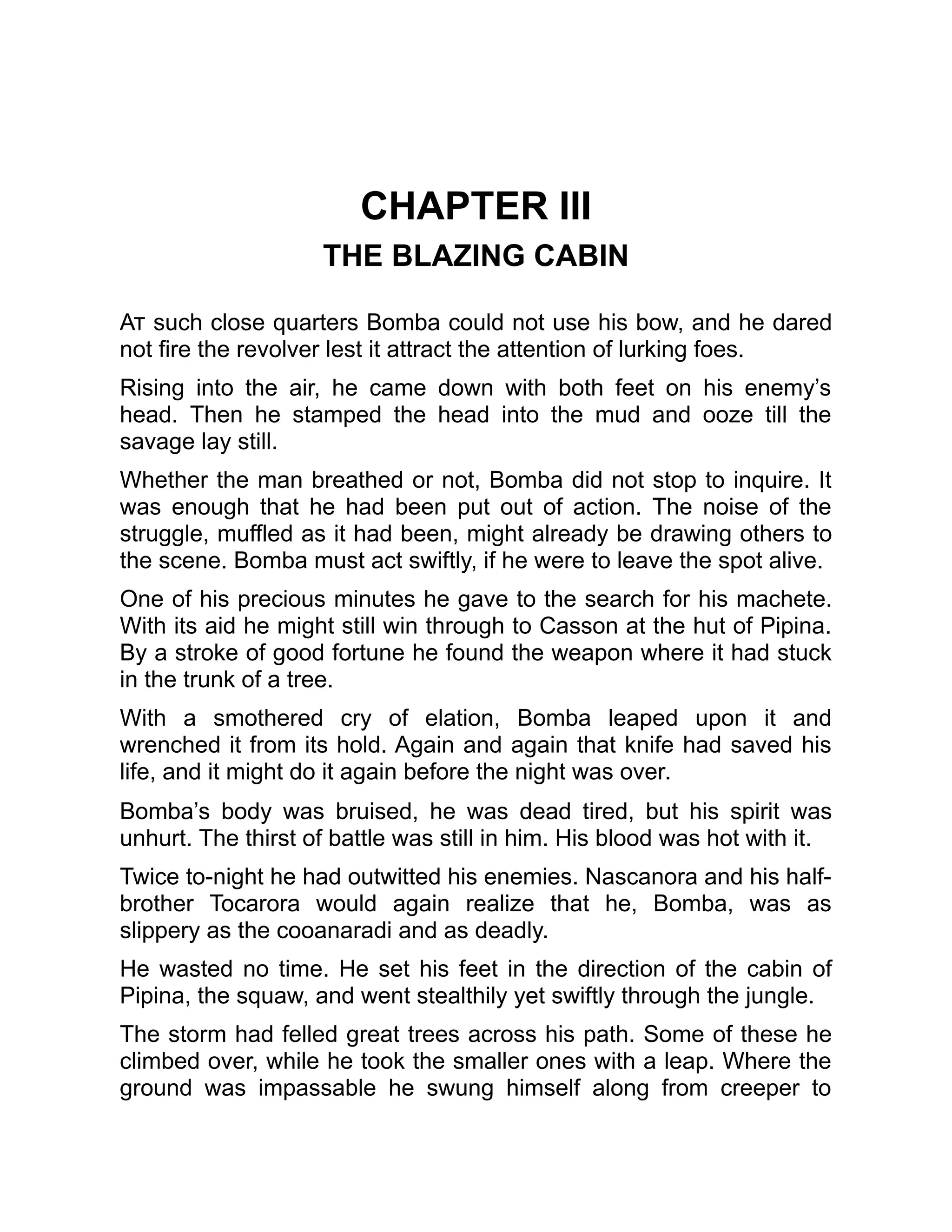 CHAPTER III
THE BLAZING CABIN
At such close quarters Bomba could not use his bow, and he dared
not fire the revolver lest it attract the attention of lurking foes.
Rising into the air, he came down with both feet on his enemy’s
head. Then he stamped the head into the mud and ooze till the
savage lay still.
Whether the man breathed or not, Bomba did not stop to inquire. It
was enough that he had been put out of action. The noise of the
struggle, muffled as it had been, might already be drawing others to
the scene. Bomba must act swiftly, if he were to leave the spot alive.
One of his precious minutes he gave to the search for his machete.
With its aid he might still win through to Casson at the hut of Pipina.
By a stroke of good fortune he found the weapon where it had stuck
in the trunk of a tree.
With a smothered cry of elation, Bomba leaped upon it and
wrenched it from its hold. Again and again that knife had saved his
life, and it might do it again before the night was over.
Bomba’s body was bruised, he was dead tired, but his spirit was
unhurt. The thirst of battle was still in him. His blood was hot with it.
Twice to-night he had outwitted his enemies. Nascanora and his half-
brother Tocarora would again realize that he, Bomba, was as
slippery as the cooanaradi and as deadly.
He wasted no time. He set his feet in the direction of the cabin of
Pipina, the squaw, and went stealthily yet swiftly through the jungle.
The storm had felled great trees across his path. Some of these he
climbed over, while he took the smaller ones with a leap. Where the
ground was impassable he swung himself along from creeper to
 