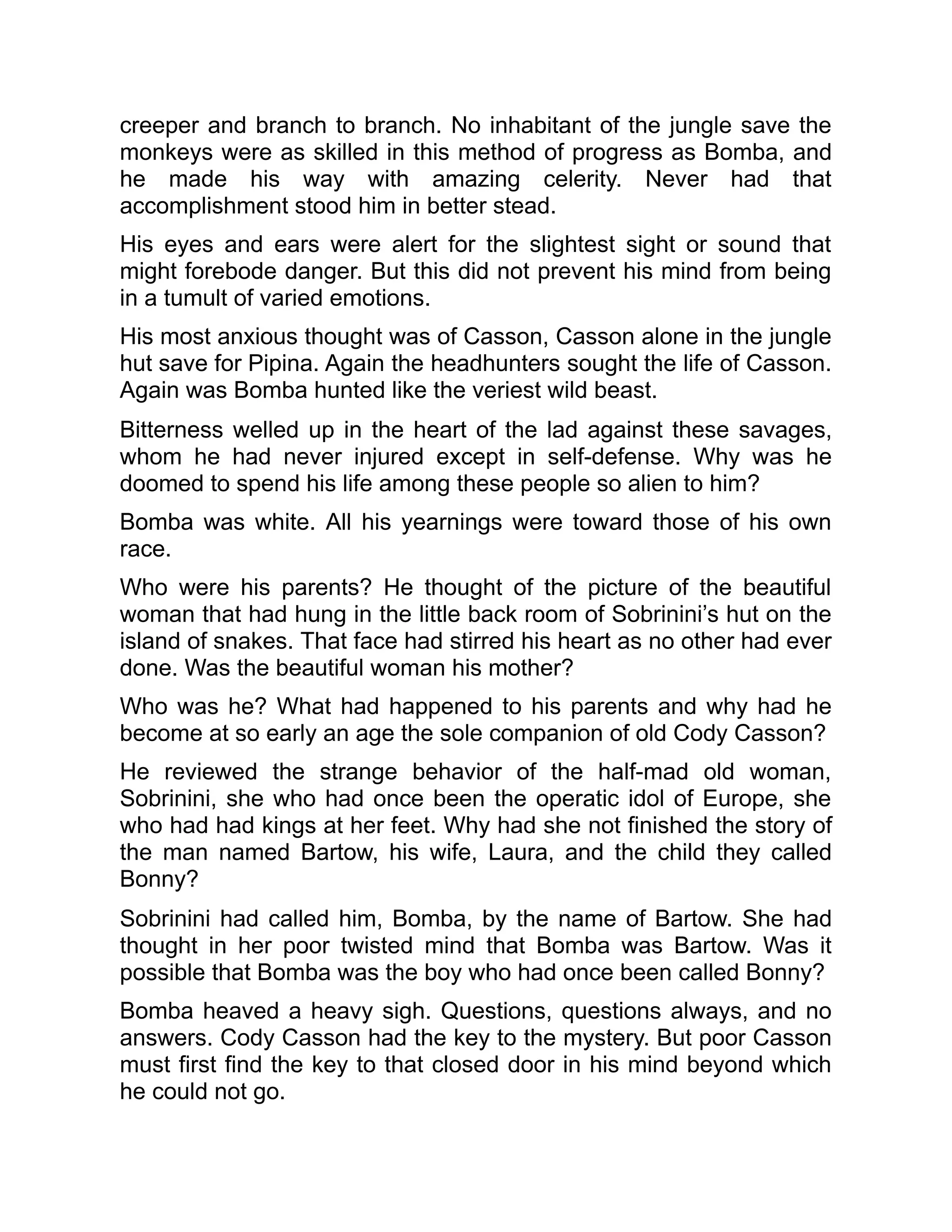 creeper and branch to branch. No inhabitant of the jungle save the
monkeys were as skilled in this method of progress as Bomba, and
he made his way with amazing celerity. Never had that
accomplishment stood him in better stead.
His eyes and ears were alert for the slightest sight or sound that
might forebode danger. But this did not prevent his mind from being
in a tumult of varied emotions.
His most anxious thought was of Casson, Casson alone in the jungle
hut save for Pipina. Again the headhunters sought the life of Casson.
Again was Bomba hunted like the veriest wild beast.
Bitterness welled up in the heart of the lad against these savages,
whom he had never injured except in self-defense. Why was he
doomed to spend his life among these people so alien to him?
Bomba was white. All his yearnings were toward those of his own
race.
Who were his parents? He thought of the picture of the beautiful
woman that had hung in the little back room of Sobrinini’s hut on the
island of snakes. That face had stirred his heart as no other had ever
done. Was the beautiful woman his mother?
Who was he? What had happened to his parents and why had he
become at so early an age the sole companion of old Cody Casson?
He reviewed the strange behavior of the half-mad old woman,
Sobrinini, she who had once been the operatic idol of Europe, she
who had had kings at her feet. Why had she not finished the story of
the man named Bartow, his wife, Laura, and the child they called
Bonny?
Sobrinini had called him, Bomba, by the name of Bartow. She had
thought in her poor twisted mind that Bomba was Bartow. Was it
possible that Bomba was the boy who had once been called Bonny?
Bomba heaved a heavy sigh. Questions, questions always, and no
answers. Cody Casson had the key to the mystery. But poor Casson
must first find the key to that closed door in his mind beyond which
he could not go.
 