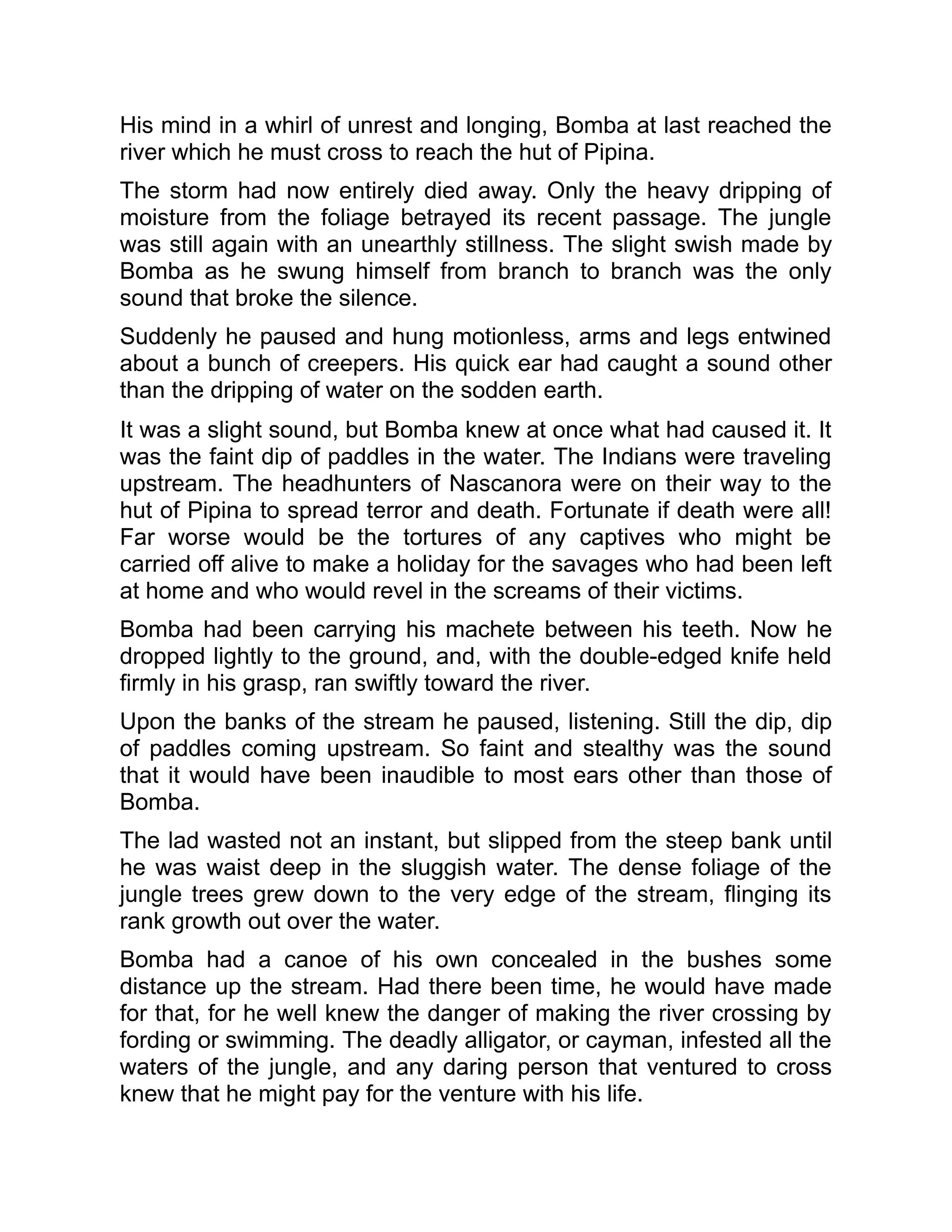 His mind in a whirl of unrest and longing, Bomba at last reached the
river which he must cross to reach the hut of Pipina.
The storm had now entirely died away. Only the heavy dripping of
moisture from the foliage betrayed its recent passage. The jungle
was still again with an unearthly stillness. The slight swish made by
Bomba as he swung himself from branch to branch was the only
sound that broke the silence.
Suddenly he paused and hung motionless, arms and legs entwined
about a bunch of creepers. His quick ear had caught a sound other
than the dripping of water on the sodden earth.
It was a slight sound, but Bomba knew at once what had caused it. It
was the faint dip of paddles in the water. The Indians were traveling
upstream. The headhunters of Nascanora were on their way to the
hut of Pipina to spread terror and death. Fortunate if death were all!
Far worse would be the tortures of any captives who might be
carried off alive to make a holiday for the savages who had been left
at home and who would revel in the screams of their victims.
Bomba had been carrying his machete between his teeth. Now he
dropped lightly to the ground, and, with the double-edged knife held
firmly in his grasp, ran swiftly toward the river.
Upon the banks of the stream he paused, listening. Still the dip, dip
of paddles coming upstream. So faint and stealthy was the sound
that it would have been inaudible to most ears other than those of
Bomba.
The lad wasted not an instant, but slipped from the steep bank until
he was waist deep in the sluggish water. The dense foliage of the
jungle trees grew down to the very edge of the stream, flinging its
rank growth out over the water.
Bomba had a canoe of his own concealed in the bushes some
distance up the stream. Had there been time, he would have made
for that, for he well knew the danger of making the river crossing by
fording or swimming. The deadly alligator, or cayman, infested all the
waters of the jungle, and any daring person that ventured to cross
knew that he might pay for the venture with his life.
 