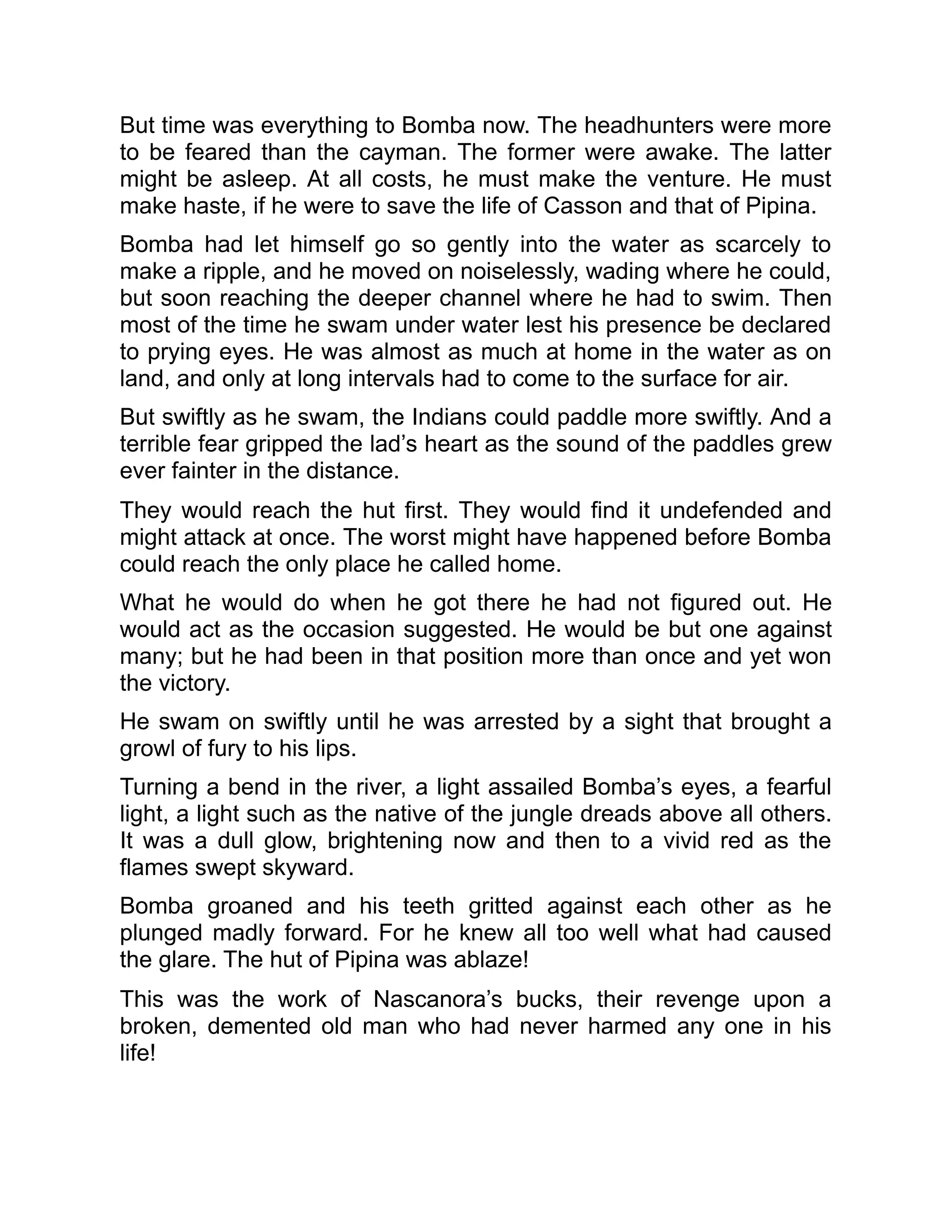 But time was everything to Bomba now. The headhunters were more
to be feared than the cayman. The former were awake. The latter
might be asleep. At all costs, he must make the venture. He must
make haste, if he were to save the life of Casson and that of Pipina.
Bomba had let himself go so gently into the water as scarcely to
make a ripple, and he moved on noiselessly, wading where he could,
but soon reaching the deeper channel where he had to swim. Then
most of the time he swam under water lest his presence be declared
to prying eyes. He was almost as much at home in the water as on
land, and only at long intervals had to come to the surface for air.
But swiftly as he swam, the Indians could paddle more swiftly. And a
terrible fear gripped the lad’s heart as the sound of the paddles grew
ever fainter in the distance.
They would reach the hut first. They would find it undefended and
might attack at once. The worst might have happened before Bomba
could reach the only place he called home.
What he would do when he got there he had not figured out. He
would act as the occasion suggested. He would be but one against
many; but he had been in that position more than once and yet won
the victory.
He swam on swiftly until he was arrested by a sight that brought a
growl of fury to his lips.
Turning a bend in the river, a light assailed Bomba’s eyes, a fearful
light, a light such as the native of the jungle dreads above all others.
It was a dull glow, brightening now and then to a vivid red as the
flames swept skyward.
Bomba groaned and his teeth gritted against each other as he
plunged madly forward. For he knew all too well what had caused
the glare. The hut of Pipina was ablaze!
This was the work of Nascanora’s bucks, their revenge upon a
broken, demented old man who had never harmed any one in his
life!
 
