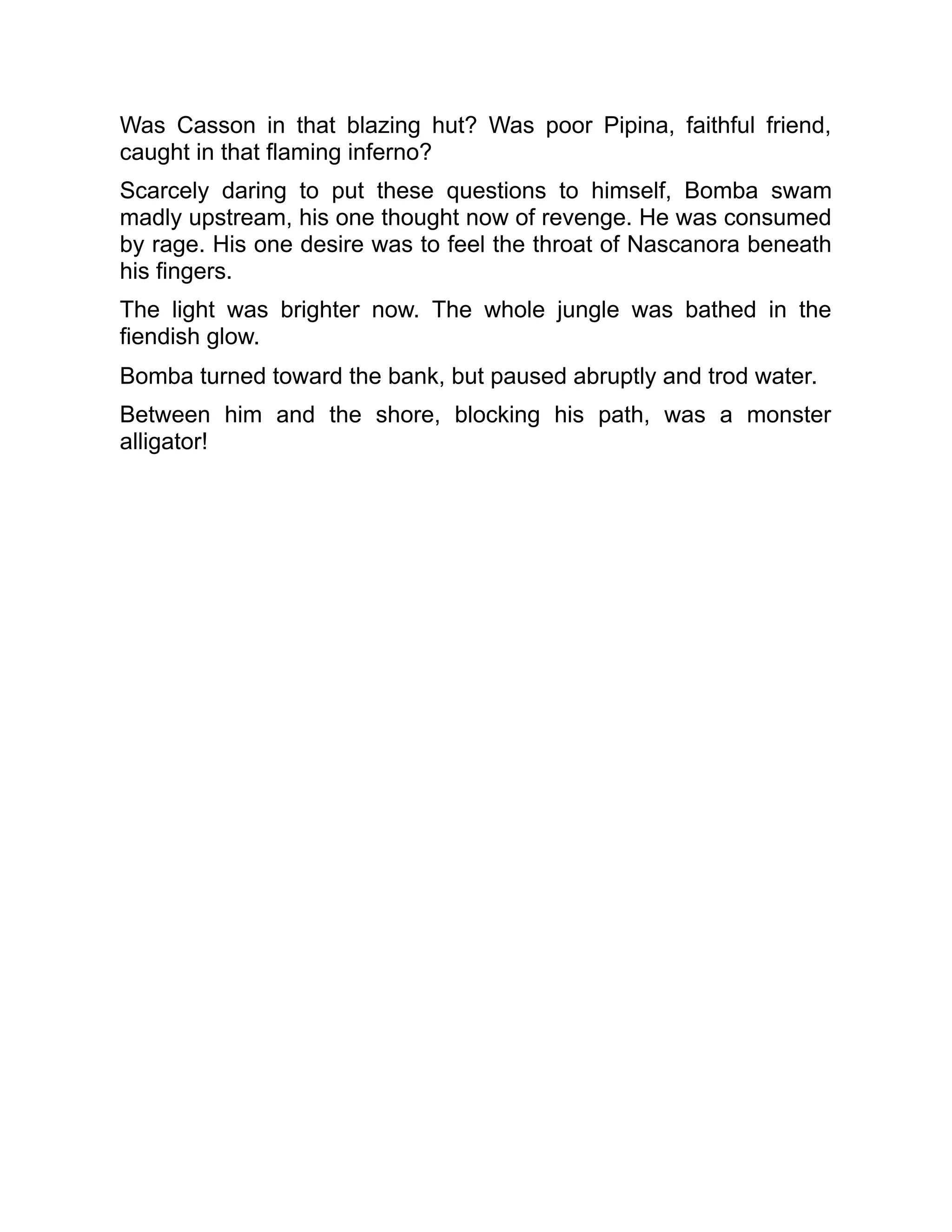 Was Casson in that blazing hut? Was poor Pipina, faithful friend,
caught in that flaming inferno?
Scarcely daring to put these questions to himself, Bomba swam
madly upstream, his one thought now of revenge. He was consumed
by rage. His one desire was to feel the throat of Nascanora beneath
his fingers.
The light was brighter now. The whole jungle was bathed in the
fiendish glow.
Bomba turned toward the bank, but paused abruptly and trod water.
Between him and the shore, blocking his path, was a monster
alligator!
 