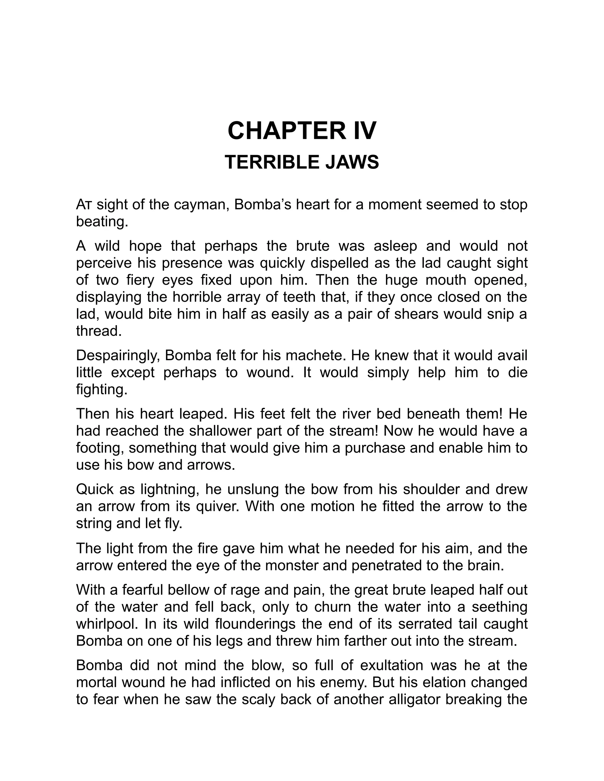 CHAPTER IV
TERRIBLE JAWS
At sight of the cayman, Bomba’s heart for a moment seemed to stop
beating.
A wild hope that perhaps the brute was asleep and would not
perceive his presence was quickly dispelled as the lad caught sight
of two fiery eyes fixed upon him. Then the huge mouth opened,
displaying the horrible array of teeth that, if they once closed on the
lad, would bite him in half as easily as a pair of shears would snip a
thread.
Despairingly, Bomba felt for his machete. He knew that it would avail
little except perhaps to wound. It would simply help him to die
fighting.
Then his heart leaped. His feet felt the river bed beneath them! He
had reached the shallower part of the stream! Now he would have a
footing, something that would give him a purchase and enable him to
use his bow and arrows.
Quick as lightning, he unslung the bow from his shoulder and drew
an arrow from its quiver. With one motion he fitted the arrow to the
string and let fly.
The light from the fire gave him what he needed for his aim, and the
arrow entered the eye of the monster and penetrated to the brain.
With a fearful bellow of rage and pain, the great brute leaped half out
of the water and fell back, only to churn the water into a seething
whirlpool. In its wild flounderings the end of its serrated tail caught
Bomba on one of his legs and threw him farther out into the stream.
Bomba did not mind the blow, so full of exultation was he at the
mortal wound he had inflicted on his enemy. But his elation changed
to fear when he saw the scaly back of another alligator breaking the
 
