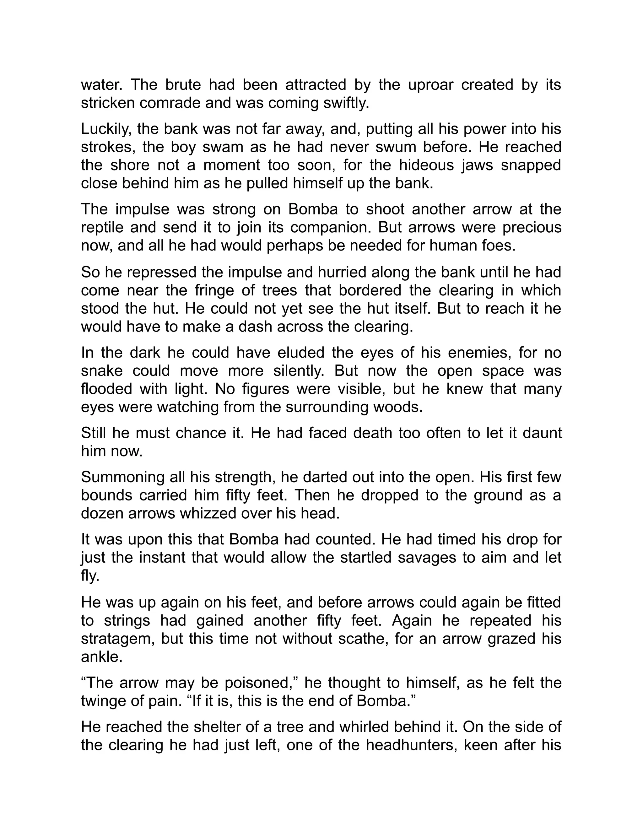 water. The brute had been attracted by the uproar created by its
stricken comrade and was coming swiftly.
Luckily, the bank was not far away, and, putting all his power into his
strokes, the boy swam as he had never swum before. He reached
the shore not a moment too soon, for the hideous jaws snapped
close behind him as he pulled himself up the bank.
The impulse was strong on Bomba to shoot another arrow at the
reptile and send it to join its companion. But arrows were precious
now, and all he had would perhaps be needed for human foes.
So he repressed the impulse and hurried along the bank until he had
come near the fringe of trees that bordered the clearing in which
stood the hut. He could not yet see the hut itself. But to reach it he
would have to make a dash across the clearing.
In the dark he could have eluded the eyes of his enemies, for no
snake could move more silently. But now the open space was
flooded with light. No figures were visible, but he knew that many
eyes were watching from the surrounding woods.
Still he must chance it. He had faced death too often to let it daunt
him now.
Summoning all his strength, he darted out into the open. His first few
bounds carried him fifty feet. Then he dropped to the ground as a
dozen arrows whizzed over his head.
It was upon this that Bomba had counted. He had timed his drop for
just the instant that would allow the startled savages to aim and let
fly.
He was up again on his feet, and before arrows could again be fitted
to strings had gained another fifty feet. Again he repeated his
stratagem, but this time not without scathe, for an arrow grazed his
ankle.
“The arrow may be poisoned,” he thought to himself, as he felt the
twinge of pain. “If it is, this is the end of Bomba.”
He reached the shelter of a tree and whirled behind it. On the side of
the clearing he had just left, one of the headhunters, keen after his
 