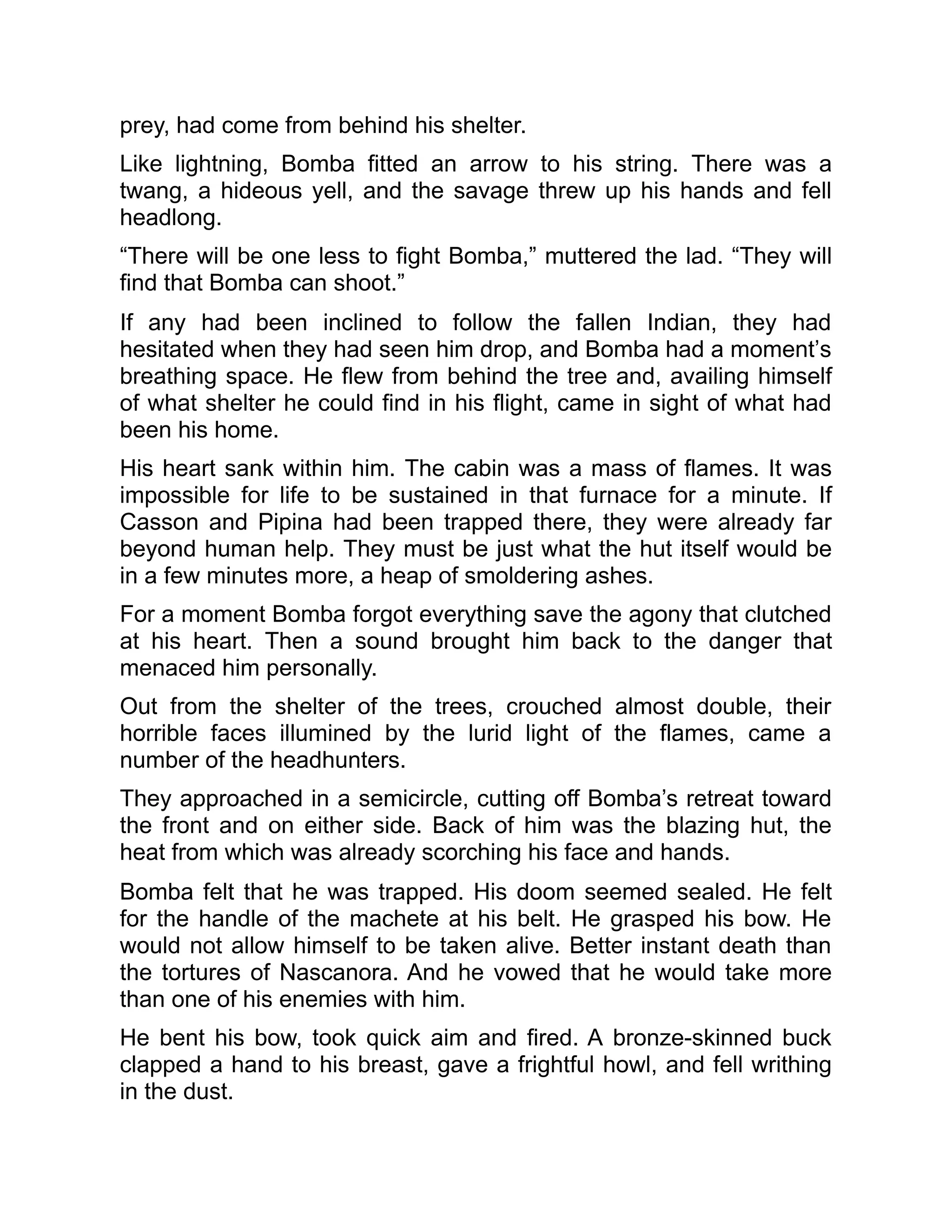 prey, had come from behind his shelter.
Like lightning, Bomba fitted an arrow to his string. There was a
twang, a hideous yell, and the savage threw up his hands and fell
headlong.
“There will be one less to fight Bomba,” muttered the lad. “They will
find that Bomba can shoot.”
If any had been inclined to follow the fallen Indian, they had
hesitated when they had seen him drop, and Bomba had a moment’s
breathing space. He flew from behind the tree and, availing himself
of what shelter he could find in his flight, came in sight of what had
been his home.
His heart sank within him. The cabin was a mass of flames. It was
impossible for life to be sustained in that furnace for a minute. If
Casson and Pipina had been trapped there, they were already far
beyond human help. They must be just what the hut itself would be
in a few minutes more, a heap of smoldering ashes.
For a moment Bomba forgot everything save the agony that clutched
at his heart. Then a sound brought him back to the danger that
menaced him personally.
Out from the shelter of the trees, crouched almost double, their
horrible faces illumined by the lurid light of the flames, came a
number of the headhunters.
They approached in a semicircle, cutting off Bomba’s retreat toward
the front and on either side. Back of him was the blazing hut, the
heat from which was already scorching his face and hands.
Bomba felt that he was trapped. His doom seemed sealed. He felt
for the handle of the machete at his belt. He grasped his bow. He
would not allow himself to be taken alive. Better instant death than
the tortures of Nascanora. And he vowed that he would take more
than one of his enemies with him.
He bent his bow, took quick aim and fired. A bronze-skinned buck
clapped a hand to his breast, gave a frightful howl, and fell writhing
in the dust.
 