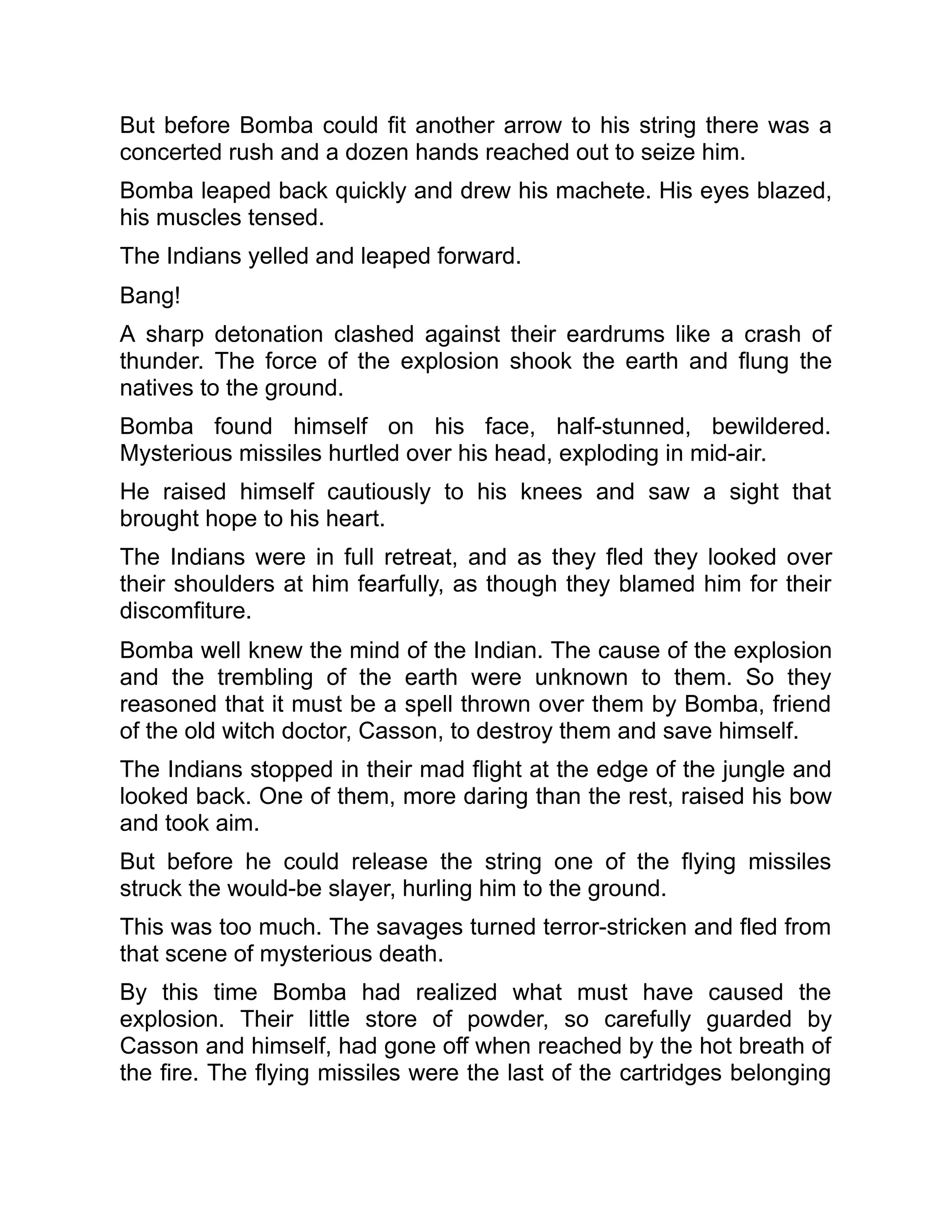 But before Bomba could fit another arrow to his string there was a
concerted rush and a dozen hands reached out to seize him.
Bomba leaped back quickly and drew his machete. His eyes blazed,
his muscles tensed.
The Indians yelled and leaped forward.
Bang!
A sharp detonation clashed against their eardrums like a crash of
thunder. The force of the explosion shook the earth and flung the
natives to the ground.
Bomba found himself on his face, half-stunned, bewildered.
Mysterious missiles hurtled over his head, exploding in mid-air.
He raised himself cautiously to his knees and saw a sight that
brought hope to his heart.
The Indians were in full retreat, and as they fled they looked over
their shoulders at him fearfully, as though they blamed him for their
discomfiture.
Bomba well knew the mind of the Indian. The cause of the explosion
and the trembling of the earth were unknown to them. So they
reasoned that it must be a spell thrown over them by Bomba, friend
of the old witch doctor, Casson, to destroy them and save himself.
The Indians stopped in their mad flight at the edge of the jungle and
looked back. One of them, more daring than the rest, raised his bow
and took aim.
But before he could release the string one of the flying missiles
struck the would-be slayer, hurling him to the ground.
This was too much. The savages turned terror-stricken and fled from
that scene of mysterious death.
By this time Bomba had realized what must have caused the
explosion. Their little store of powder, so carefully guarded by
Casson and himself, had gone off when reached by the hot breath of
the fire. The flying missiles were the last of the cartridges belonging
 