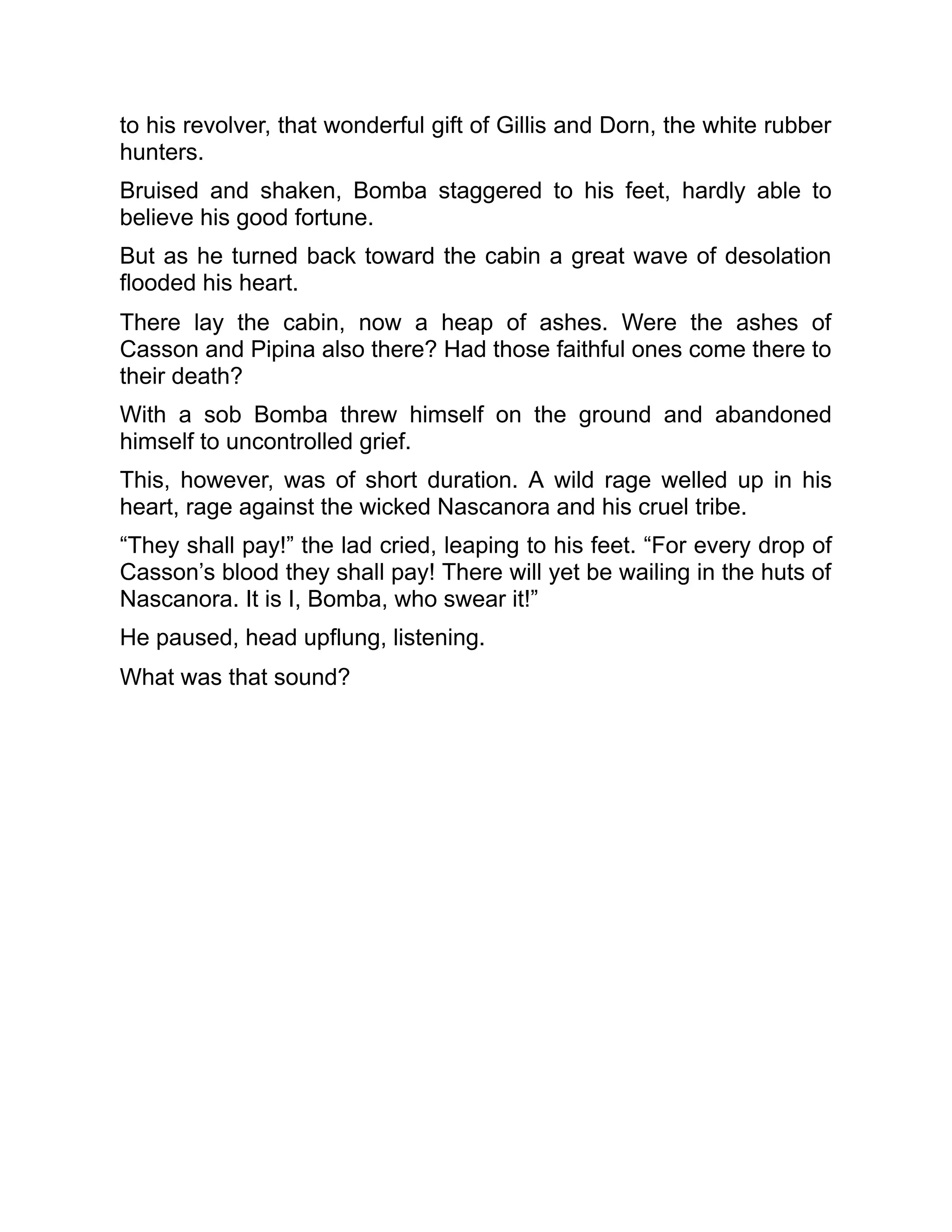 to his revolver, that wonderful gift of Gillis and Dorn, the white rubber
hunters.
Bruised and shaken, Bomba staggered to his feet, hardly able to
believe his good fortune.
But as he turned back toward the cabin a great wave of desolation
flooded his heart.
There lay the cabin, now a heap of ashes. Were the ashes of
Casson and Pipina also there? Had those faithful ones come there to
their death?
With a sob Bomba threw himself on the ground and abandoned
himself to uncontrolled grief.
This, however, was of short duration. A wild rage welled up in his
heart, rage against the wicked Nascanora and his cruel tribe.
“They shall pay!” the lad cried, leaping to his feet. “For every drop of
Casson’s blood they shall pay! There will yet be wailing in the huts of
Nascanora. It is I, Bomba, who swear it!”
He paused, head upflung, listening.
What was that sound?
 
