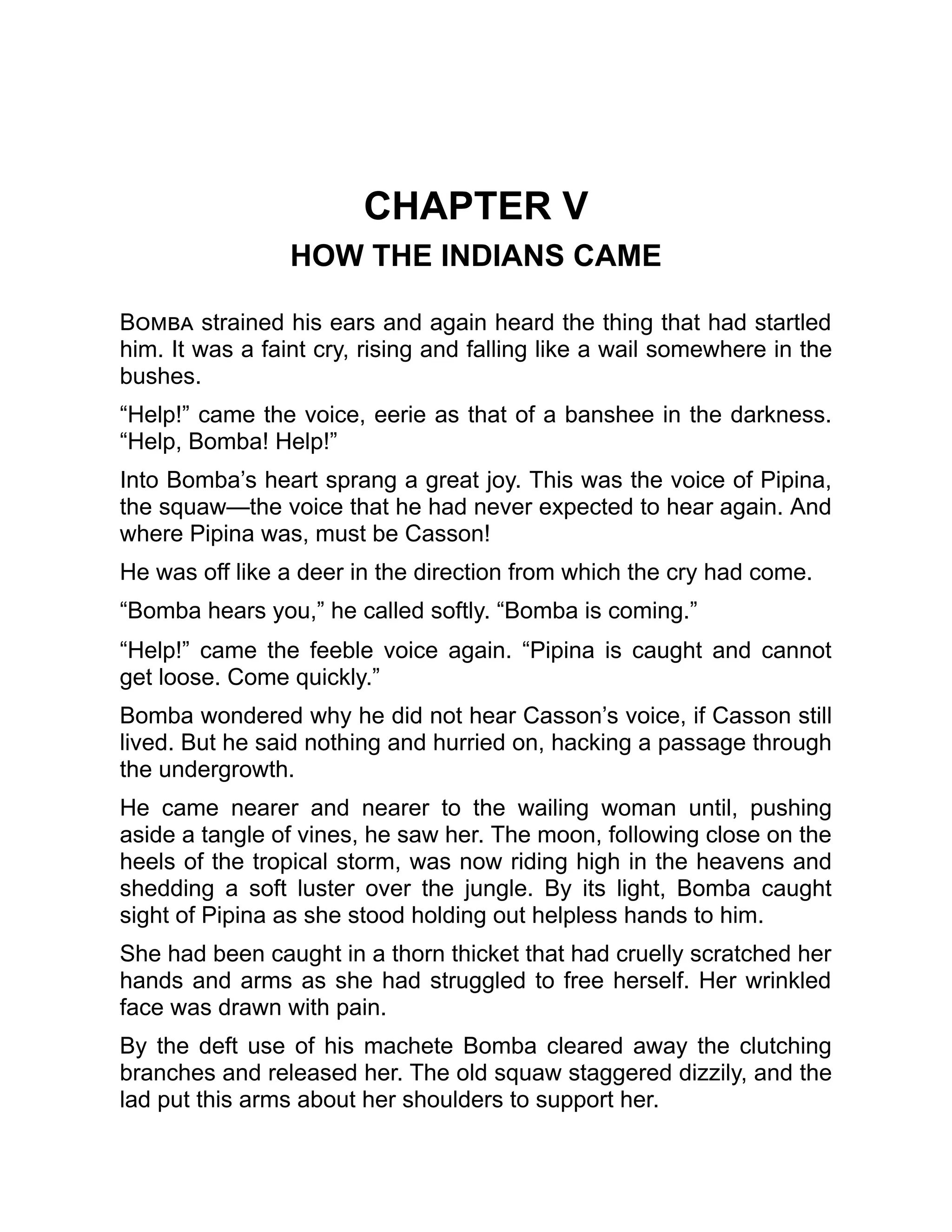 CHAPTER V
HOW THE INDIANS CAME
Bomba strained his ears and again heard the thing that had startled
him. It was a faint cry, rising and falling like a wail somewhere in the
bushes.
“Help!” came the voice, eerie as that of a banshee in the darkness.
“Help, Bomba! Help!”
Into Bomba’s heart sprang a great joy. This was the voice of Pipina,
the squaw—the voice that he had never expected to hear again. And
where Pipina was, must be Casson!
He was off like a deer in the direction from which the cry had come.
“Bomba hears you,” he called softly. “Bomba is coming.”
“Help!” came the feeble voice again. “Pipina is caught and cannot
get loose. Come quickly.”
Bomba wondered why he did not hear Casson’s voice, if Casson still
lived. But he said nothing and hurried on, hacking a passage through
the undergrowth.
He came nearer and nearer to the wailing woman until, pushing
aside a tangle of vines, he saw her. The moon, following close on the
heels of the tropical storm, was now riding high in the heavens and
shedding a soft luster over the jungle. By its light, Bomba caught
sight of Pipina as she stood holding out helpless hands to him.
She had been caught in a thorn thicket that had cruelly scratched her
hands and arms as she had struggled to free herself. Her wrinkled
face was drawn with pain.
By the deft use of his machete Bomba cleared away the clutching
branches and released her. The old squaw staggered dizzily, and the
lad put this arms about her shoulders to support her.
 