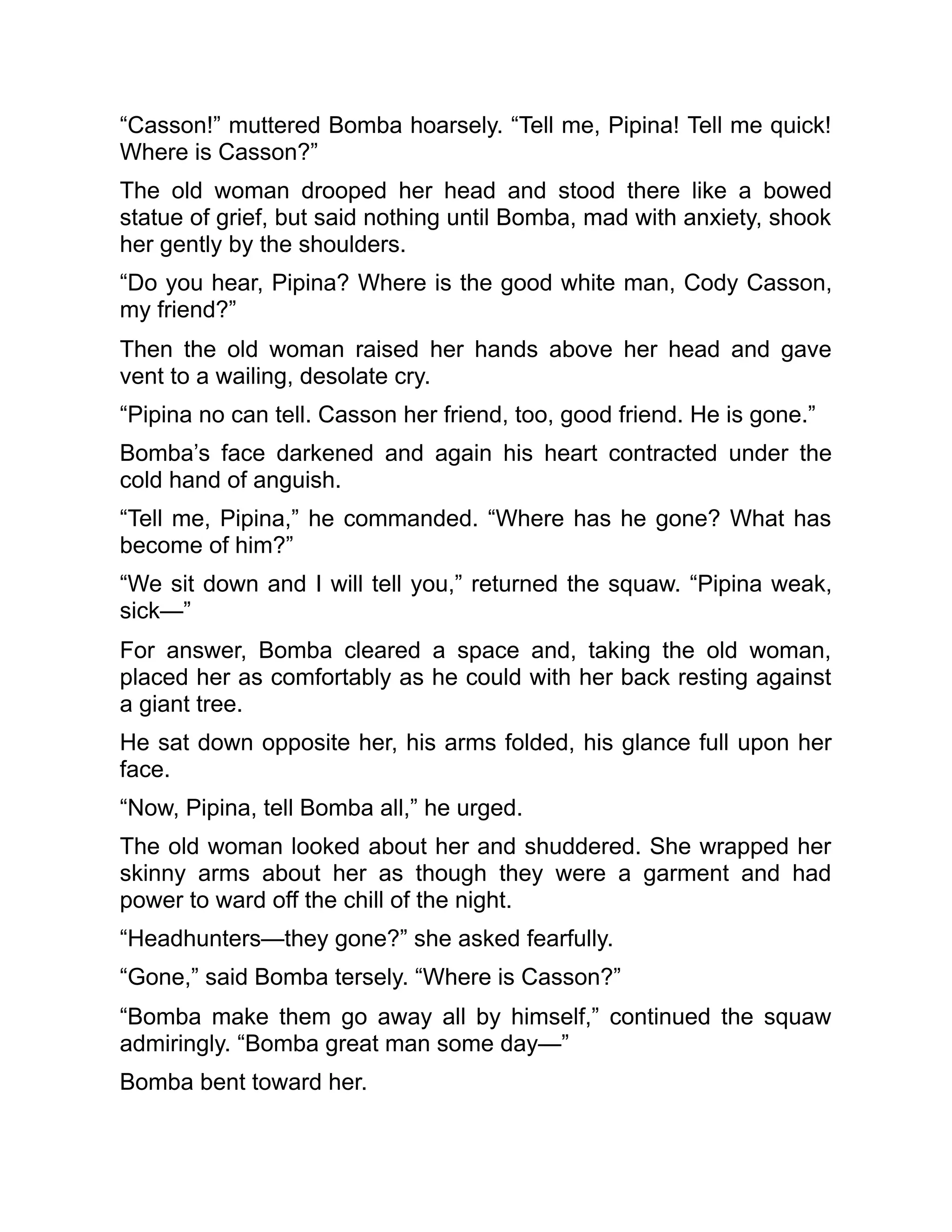 “Casson!” muttered Bomba hoarsely. “Tell me, Pipina! Tell me quick!
Where is Casson?”
The old woman drooped her head and stood there like a bowed
statue of grief, but said nothing until Bomba, mad with anxiety, shook
her gently by the shoulders.
“Do you hear, Pipina? Where is the good white man, Cody Casson,
my friend?”
Then the old woman raised her hands above her head and gave
vent to a wailing, desolate cry.
“Pipina no can tell. Casson her friend, too, good friend. He is gone.”
Bomba’s face darkened and again his heart contracted under the
cold hand of anguish.
“Tell me, Pipina,” he commanded. “Where has he gone? What has
become of him?”
“We sit down and I will tell you,” returned the squaw. “Pipina weak,
sick—”
For answer, Bomba cleared a space and, taking the old woman,
placed her as comfortably as he could with her back resting against
a giant tree.
He sat down opposite her, his arms folded, his glance full upon her
face.
“Now, Pipina, tell Bomba all,” he urged.
The old woman looked about her and shuddered. She wrapped her
skinny arms about her as though they were a garment and had
power to ward off the chill of the night.
“Headhunters—they gone?” she asked fearfully.
“Gone,” said Bomba tersely. “Where is Casson?”
“Bomba make them go away all by himself,” continued the squaw
admiringly. “Bomba great man some day—”
Bomba bent toward her.
 