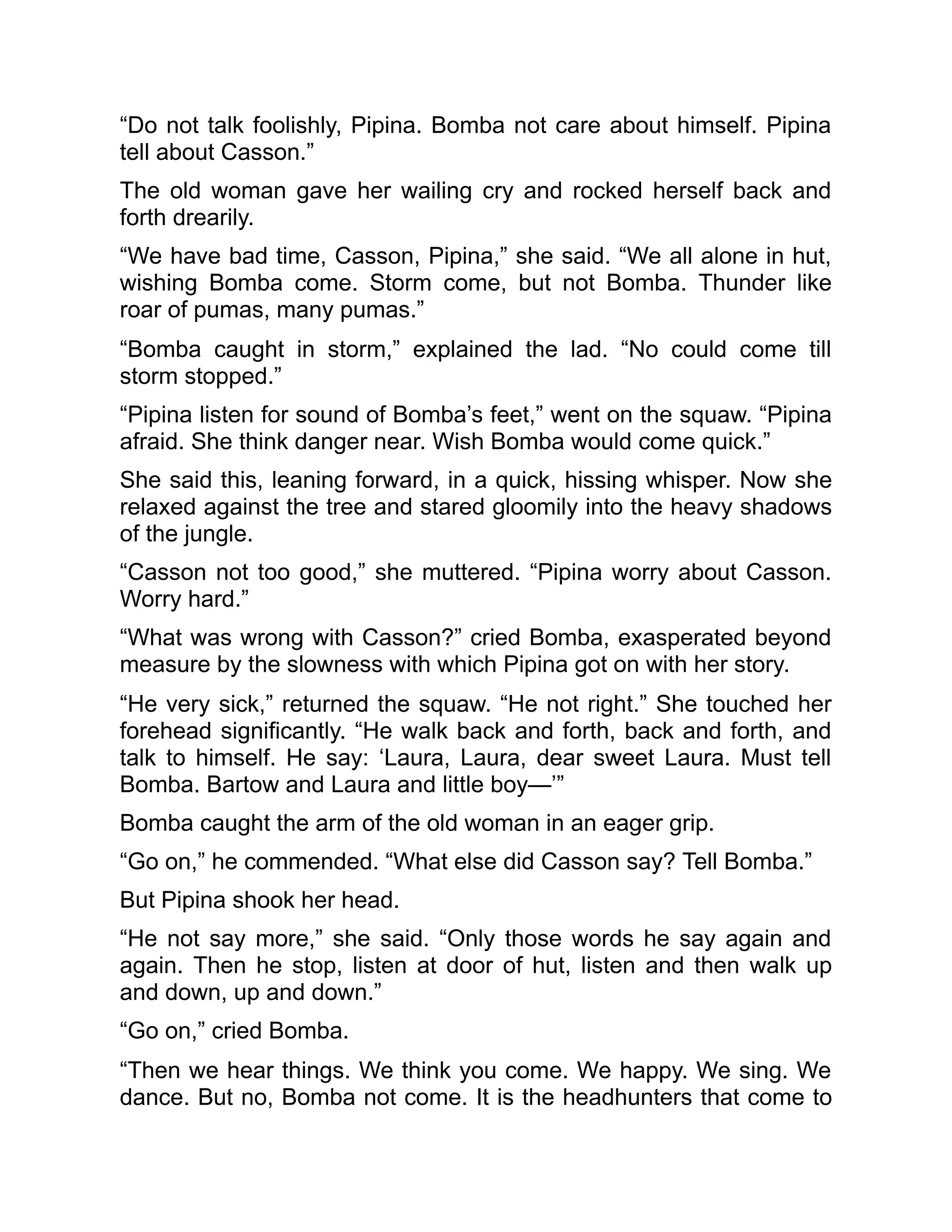 “Do not talk foolishly, Pipina. Bomba not care about himself. Pipina
tell about Casson.”
The old woman gave her wailing cry and rocked herself back and
forth drearily.
“We have bad time, Casson, Pipina,” she said. “We all alone in hut,
wishing Bomba come. Storm come, but not Bomba. Thunder like
roar of pumas, many pumas.”
“Bomba caught in storm,” explained the lad. “No could come till
storm stopped.”
“Pipina listen for sound of Bomba’s feet,” went on the squaw. “Pipina
afraid. She think danger near. Wish Bomba would come quick.”
She said this, leaning forward, in a quick, hissing whisper. Now she
relaxed against the tree and stared gloomily into the heavy shadows
of the jungle.
“Casson not too good,” she muttered. “Pipina worry about Casson.
Worry hard.”
“What was wrong with Casson?” cried Bomba, exasperated beyond
measure by the slowness with which Pipina got on with her story.
“He very sick,” returned the squaw. “He not right.” She touched her
forehead significantly. “He walk back and forth, back and forth, and
talk to himself. He say: ‘Laura, Laura, dear sweet Laura. Must tell
Bomba. Bartow and Laura and little boy—’”
Bomba caught the arm of the old woman in an eager grip.
“Go on,” he commended. “What else did Casson say? Tell Bomba.”
But Pipina shook her head.
“He not say more,” she said. “Only those words he say again and
again. Then he stop, listen at door of hut, listen and then walk up
and down, up and down.”
“Go on,” cried Bomba.
“Then we hear things. We think you come. We happy. We sing. We
dance. But no, Bomba not come. It is the headhunters that come to
 