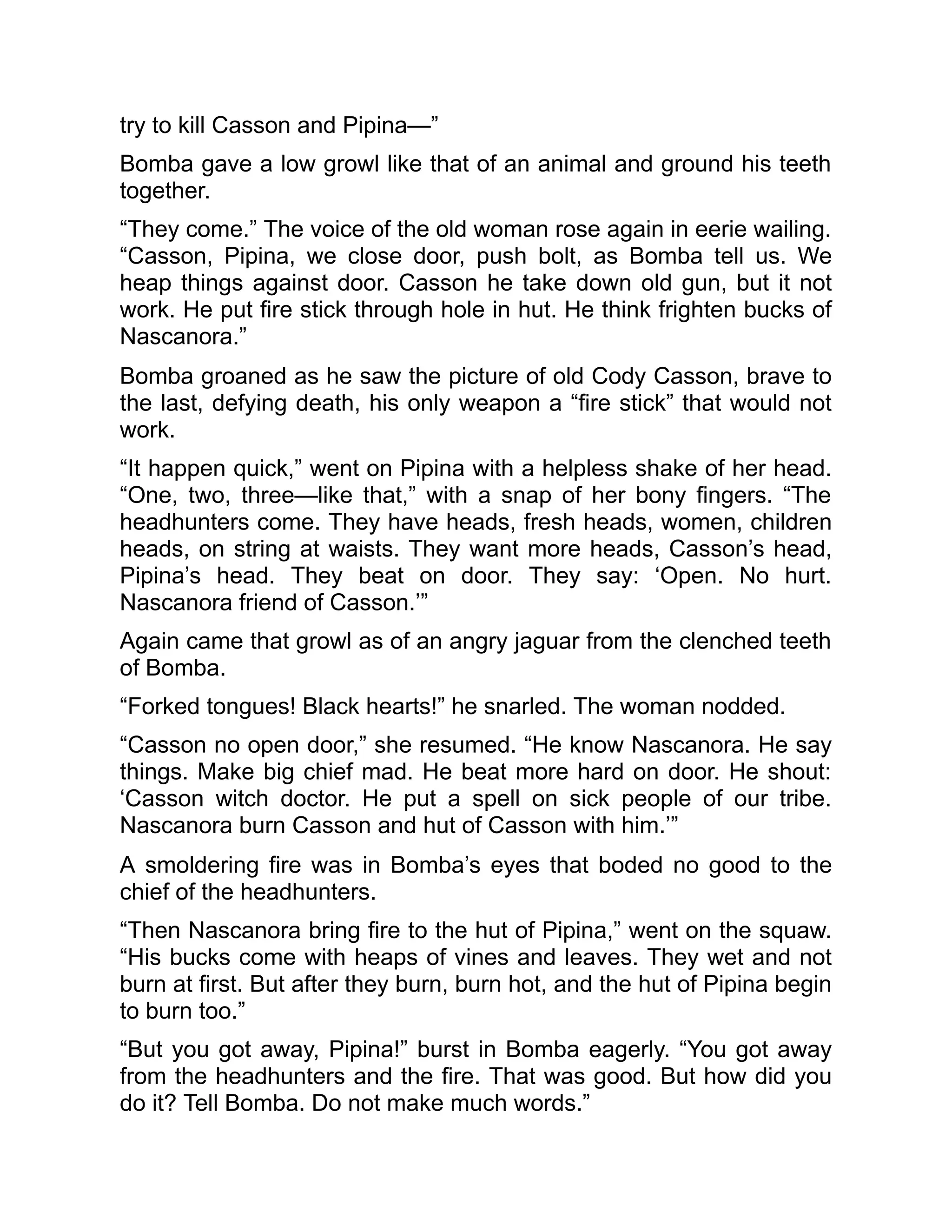 try to kill Casson and Pipina—”
Bomba gave a low growl like that of an animal and ground his teeth
together.
“They come.” The voice of the old woman rose again in eerie wailing.
“Casson, Pipina, we close door, push bolt, as Bomba tell us. We
heap things against door. Casson he take down old gun, but it not
work. He put fire stick through hole in hut. He think frighten bucks of
Nascanora.”
Bomba groaned as he saw the picture of old Cody Casson, brave to
the last, defying death, his only weapon a “fire stick” that would not
work.
“It happen quick,” went on Pipina with a helpless shake of her head.
“One, two, three—like that,” with a snap of her bony fingers. “The
headhunters come. They have heads, fresh heads, women, children
heads, on string at waists. They want more heads, Casson’s head,
Pipina’s head. They beat on door. They say: ‘Open. No hurt.
Nascanora friend of Casson.’”
Again came that growl as of an angry jaguar from the clenched teeth
of Bomba.
“Forked tongues! Black hearts!” he snarled. The woman nodded.
“Casson no open door,” she resumed. “He know Nascanora. He say
things. Make big chief mad. He beat more hard on door. He shout:
‘Casson witch doctor. He put a spell on sick people of our tribe.
Nascanora burn Casson and hut of Casson with him.’”
A smoldering fire was in Bomba’s eyes that boded no good to the
chief of the headhunters.
“Then Nascanora bring fire to the hut of Pipina,” went on the squaw.
“His bucks come with heaps of vines and leaves. They wet and not
burn at first. But after they burn, burn hot, and the hut of Pipina begin
to burn too.”
“But you got away, Pipina!” burst in Bomba eagerly. “You got away
from the headhunters and the fire. That was good. But how did you
do it? Tell Bomba. Do not make much words.”
 